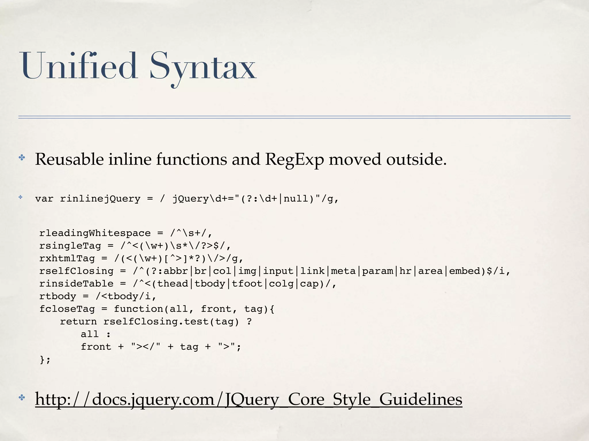 Unified Syntax

✤
    Reusable inline functions and RegExp moved outside.
✤
    var rinlinejQuery = / jQueryd+="(?:d+|null)"/g,


!   rleadingWhitespace = /^s+/,
!   rsingleTag = /^<(w+)s*/?>$/,
!   rxhtmlTag = /(<(w+)[^>]*?)/>/g,
!   rselfClosing = /^(?:abbr|br|col|img|input|link|meta|param|hr|area|embed)$/i,
!   rinsideTable = /^<(thead|tbody|tfoot|colg|cap)/,
!   rtbody = /<tbody/i,
!   fcloseTag = function(all, front, tag){
!   ! return rselfClosing.test(tag) ?
!   ! ! all :
!   ! ! front + "></" + tag + ">";
!   };


✤
    http://docs.jquery.com/JQuery_Core_Style_Guidelines
 