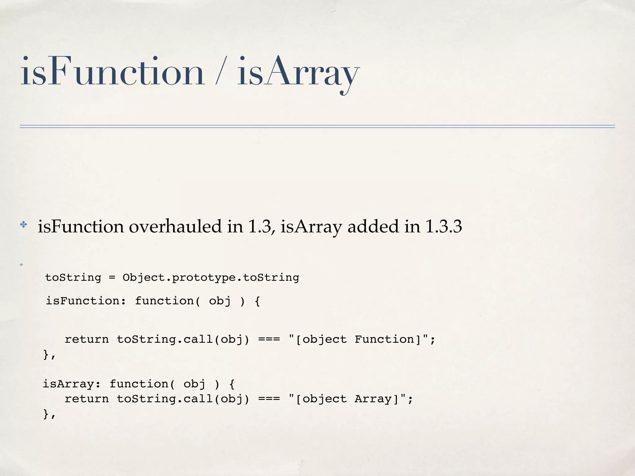 isFunction / isArray


✤
    isFunction overhauled in 1.3, isArray added in 1.3.3
✤



    toString = Object.prototype.toString

    isFunction: function( obj ) {


!   ! return toString.call(obj) === "[object Function]";
!   },

!   isArray: function( obj ) {
!   ! return toString.call(obj) === "[object Array]";
!   },
 