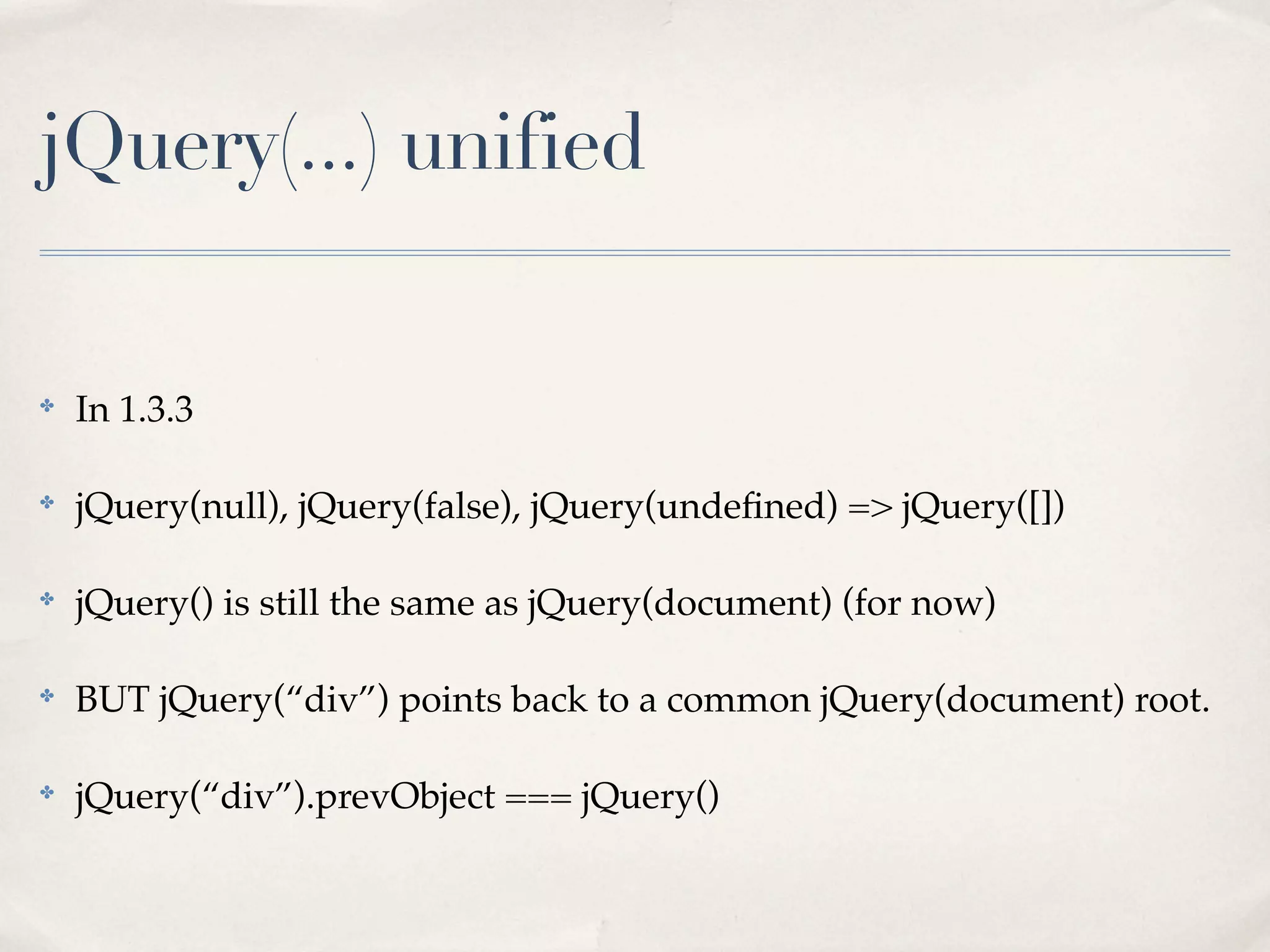 jQuery(...) unified


✤
    In 1.3.3

✤
    jQuery(null), jQuery(false), jQuery(undeﬁned) => jQuery([])

✤
    jQuery() is still the same as jQuery(document) (for now)

✤
    BUT jQuery(“div”) points back to a common jQuery(document) root.

✤
    jQuery(“div”).prevObject === jQuery()
 