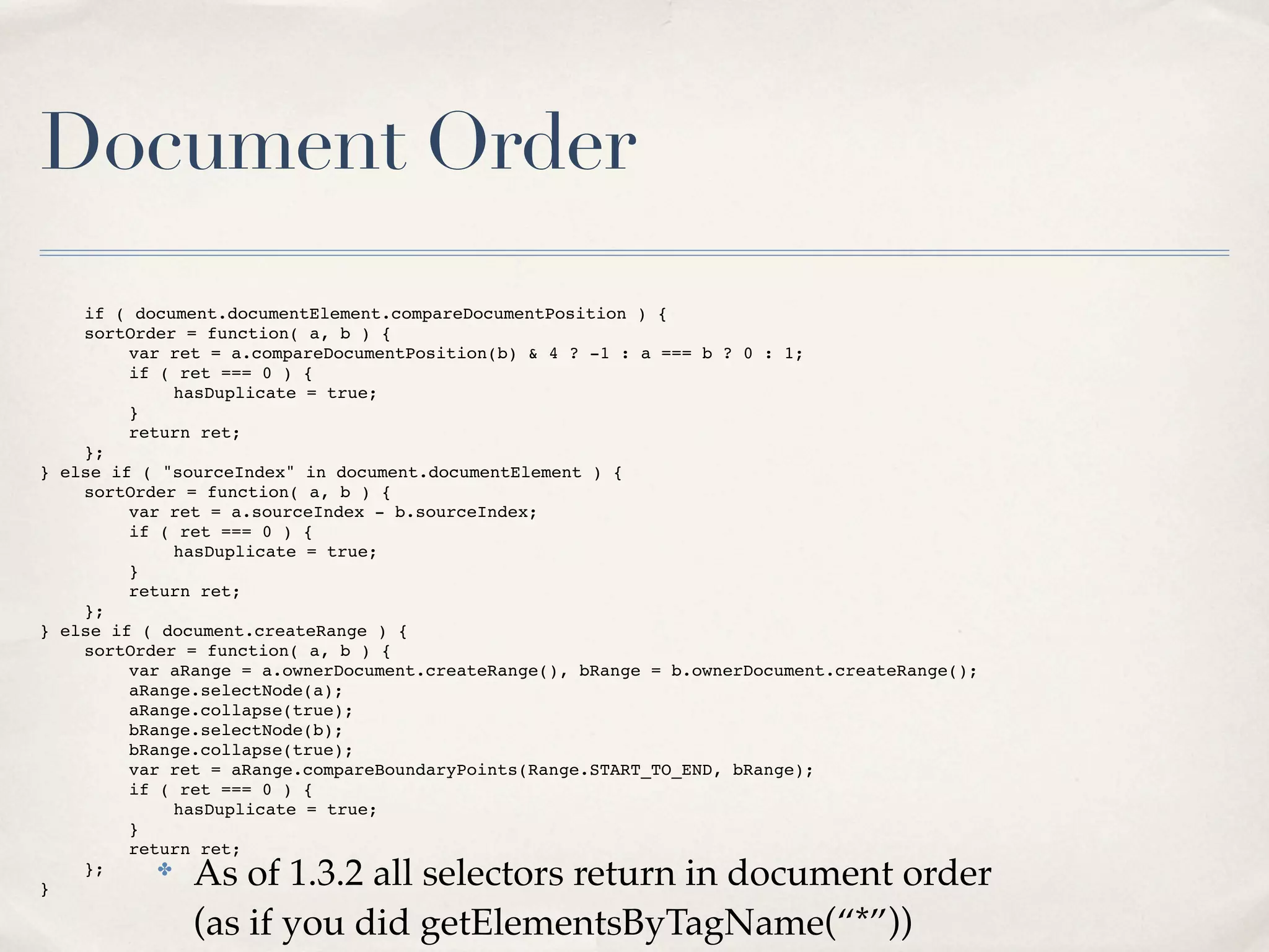 Document Order
      if ( document.documentElement.compareDocumentPosition ) {
!     sortOrder = function( a, b ) {
!     !    var ret = a.compareDocumentPosition(b) & 4 ? -1 : a === b ? 0 : 1;
!     !    if ( ret === 0 ) {
!     !    !    hasDuplicate = true;
!     !    }
!     !    return ret;
!     };
}   else if ( "sourceIndex" in document.documentElement ) {
!     sortOrder = function( a, b ) {
!     !    var ret = a.sourceIndex - b.sourceIndex;
!     !    if ( ret === 0 ) {
!     !    !    hasDuplicate = true;
!     !    }
!     !    return ret;
!     };
}   else if ( document.createRange ) {
!     sortOrder = function( a, b ) {
!     !    var aRange = a.ownerDocument.createRange(), bRange = b.ownerDocument.createRange();
!     !    aRange.selectNode(a);
!     !    aRange.collapse(true);
!     !    bRange.selectNode(b);
!     !    bRange.collapse(true);
!     !    var ret = aRange.compareBoundaryPoints(Range.START_TO_END, bRange);
!     !    if ( ret === 0 ) {
!     !    !    hasDuplicate = true;
!     !    }
!     !    return ret;
!
}
      };      ✤
                 As of 1.3.2 all selectors return in document order
                 (as if you did getElementsByTagName(“*”))
 