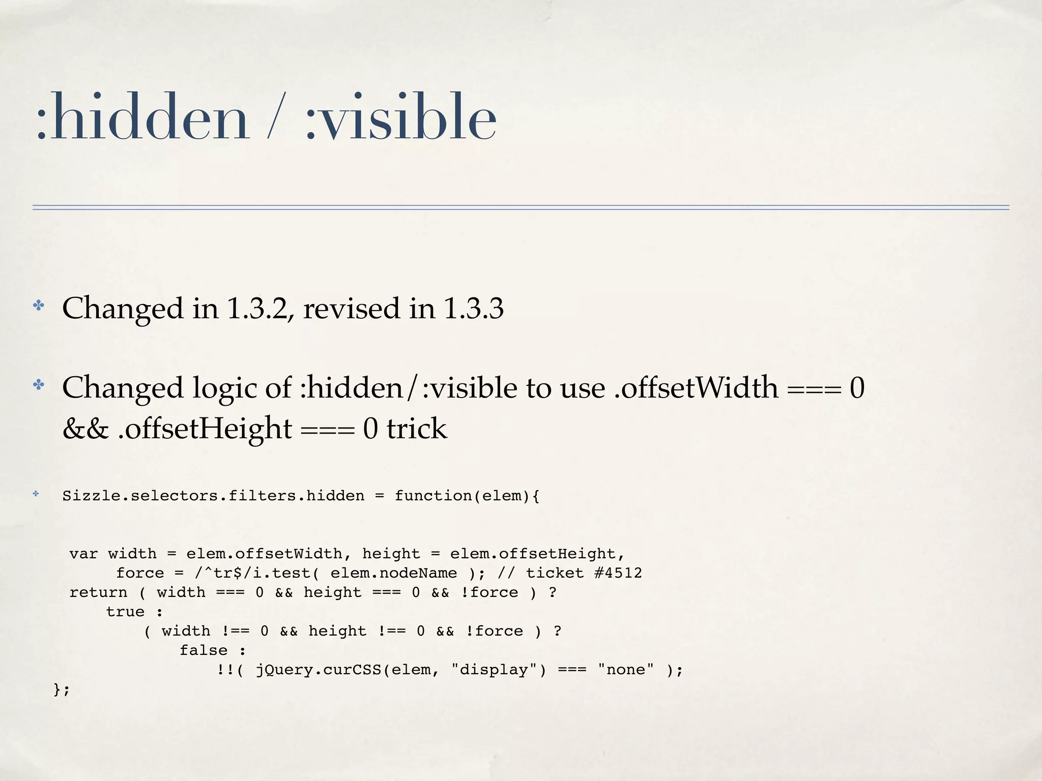 :hidden / :visible

✤
     Changed in 1.3.2, revised in 1.3.3

✤
     Changed logic of :hidden/:visible to use .offsetWidth === 0
     && .offsetHeight === 0 trick
✤    Sizzle.selectors.filters.hidden = function(elem){


!     var width = elem.offsetWidth, height = elem.offsetHeight,
!     !     force = /^tr$/i.test( elem.nodeName ); // ticket #4512
!     return ( width === 0 && height === 0 && !force ) ?
!     !   true :
!     !   !    ( width !== 0 && height !== 0 && !force ) ?
!     !   !    !   false :
!     !   !    !   !   !!( jQuery.curCSS(elem, "display") === "none" );
    };
 
