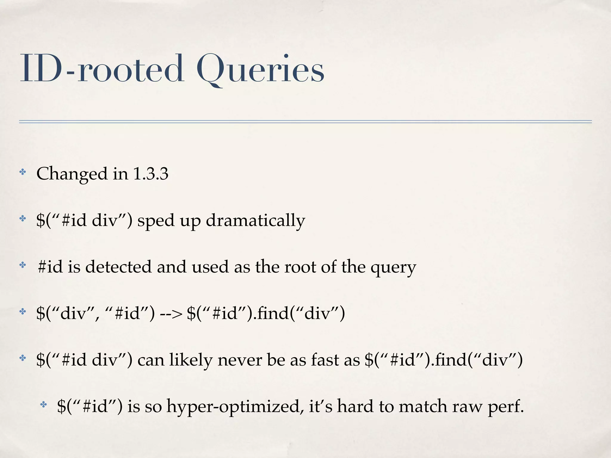 ID-rooted Queries

✤
    Changed in 1.3.3

✤
    $(“#id div”) sped up dramatically

✤
    #id is detected and used as the root of the query

✤
    $(“div”, “#id”) --> $(“#id”).ﬁnd(“div”)

✤
    $(“#id div”) can likely never be as fast as $(“#id”).ﬁnd(“div”)

    ✤
        $(“#id”) is so hyper-optimized, it’s hard to match raw perf.
 