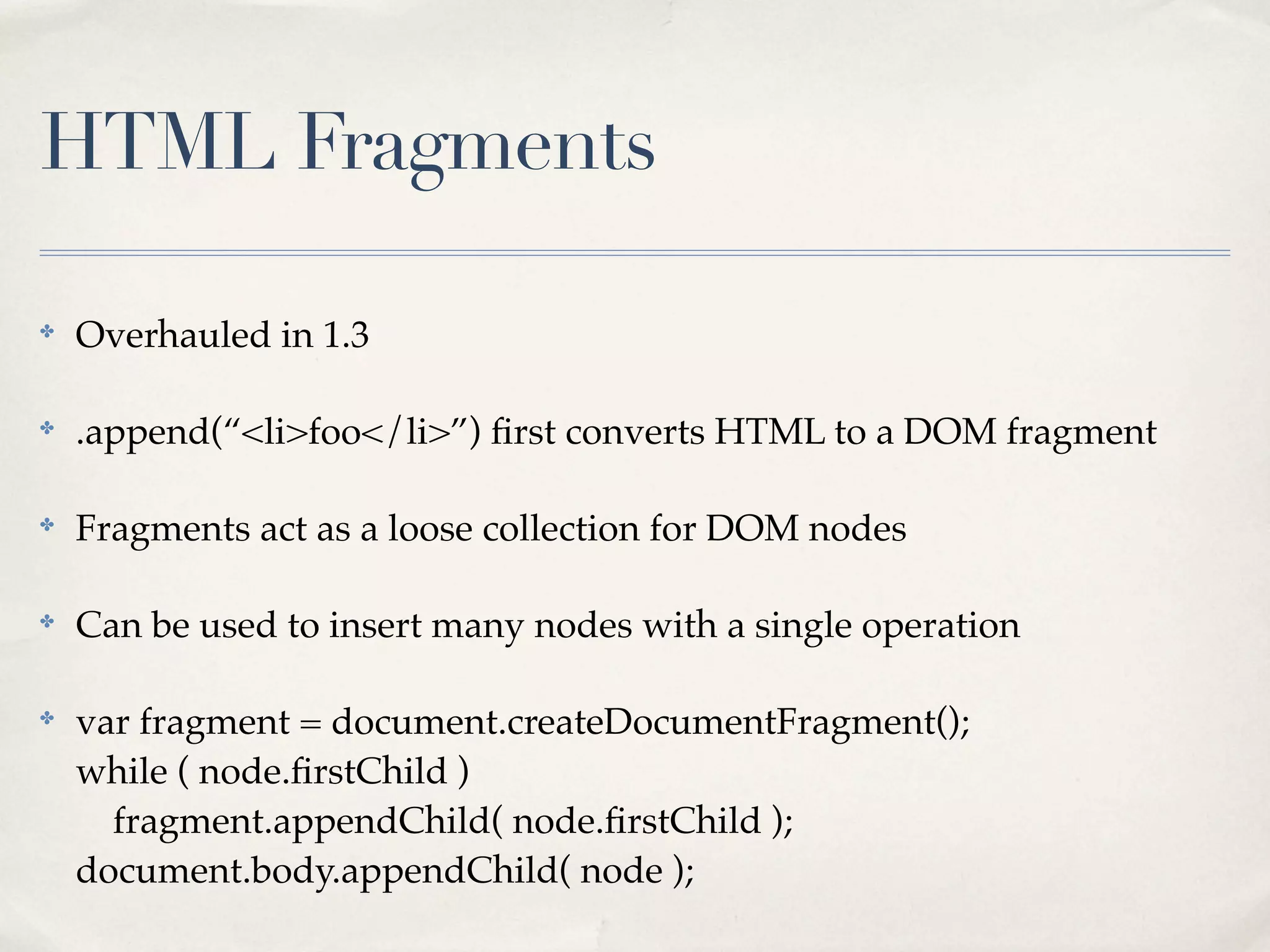 HTML Fragments

✤
    Overhauled in 1.3

✤
    .append(“<li>foo</li>”) ﬁrst converts HTML to a DOM fragment

✤
    Fragments act as a loose collection for DOM nodes

✤
    Can be used to insert many nodes with a single operation

✤
    var fragment = document.createDocumentFragment();
    while ( node.ﬁrstChild )
      fragment.appendChild( node.ﬁrstChild );
    document.body.appendChild( node );
 