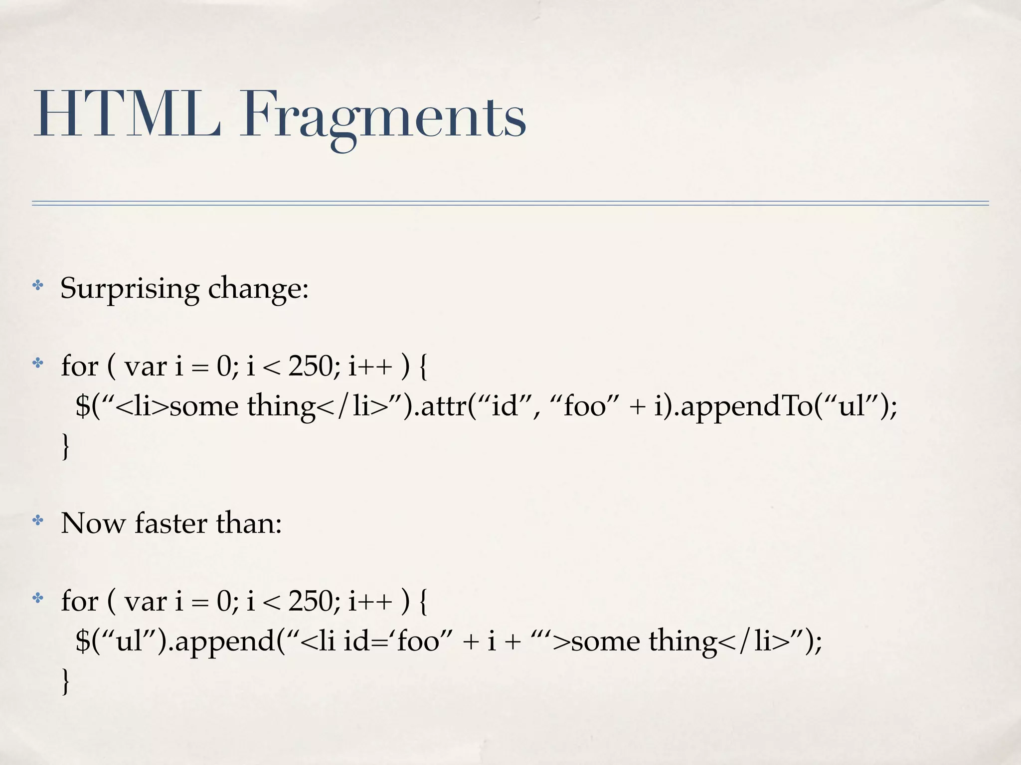 HTML Fragments

✤
    Surprising change:

✤
    for ( var i = 0; i < 250; i++ ) {
      $(“<li>some thing</li>”).attr(“id”, “foo” + i).appendTo(“ul”);
    }

✤
    Now faster than:

✤
    for ( var i = 0; i < 250; i++ ) {
      $(“ul”).append(“<li id=‘foo” + i + “‘>some thing</li>”);
    }
 