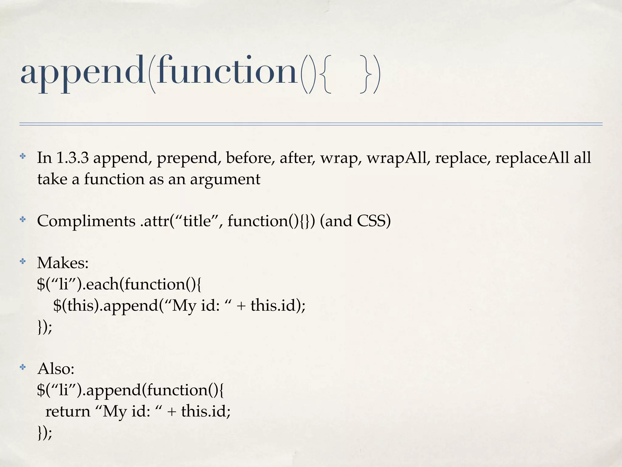append(function(){ })
✤
    In 1.3.3 append, prepend, before, after, wrap, wrapAll, replace, replaceAll all
    take a function as an argument

✤
    Compliments .attr(“title”, function(){}) (and CSS)

✤
    Makes:
    $(“li”).each(function(){
        $(this).append(“My id: “ + this.id);
    });

✤
    Also:
    $(“li”).append(function(){
      return “My id: “ + this.id;
    });
 