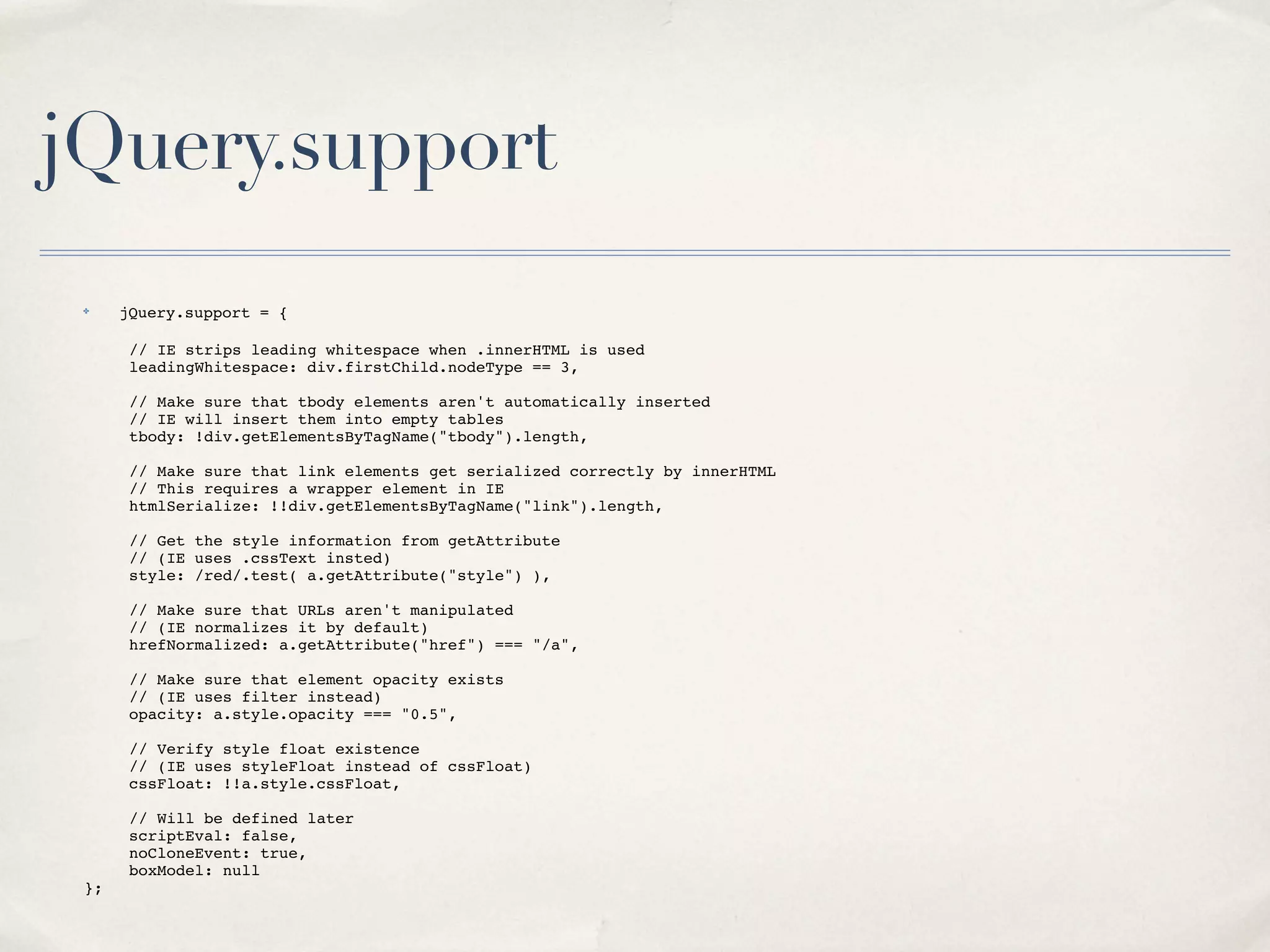 jQuery.support
    ✤    jQuery.support = {

!   !     // IE strips leading whitespace when .innerHTML is used
!   !     leadingWhitespace: div.firstChild.nodeType == 3,

!   !     // Make sure that tbody elements aren't automatically inserted
!   !     // IE will insert them into empty tables
!   !     tbody: !div.getElementsByTagName("tbody").length,

!   !     // Make sure that link elements get serialized correctly by innerHTML
!   !     // This requires a wrapper element in IE
!   !     htmlSerialize: !!div.getElementsByTagName("link").length,

!   !     // Get the style information from getAttribute
!   !     // (IE uses .cssText insted)
!   !     style: /red/.test( a.getAttribute("style") ),

!   !     // Make sure that URLs aren't manipulated
!   !     // (IE normalizes it by default)
!   !     hrefNormalized: a.getAttribute("href") === "/a",

!   !     // Make sure that element opacity exists
!   !     // (IE uses filter instead)
!   !     opacity: a.style.opacity === "0.5",

!   !     // Verify style float existence
!   !     // (IE uses styleFloat instead of cssFloat)
!   !     cssFloat: !!a.style.cssFloat,

!   !     // Will be defined later
!   !     scriptEval: false,
!   !     noCloneEvent: true,
!   !     boxModel: null
!   };
 