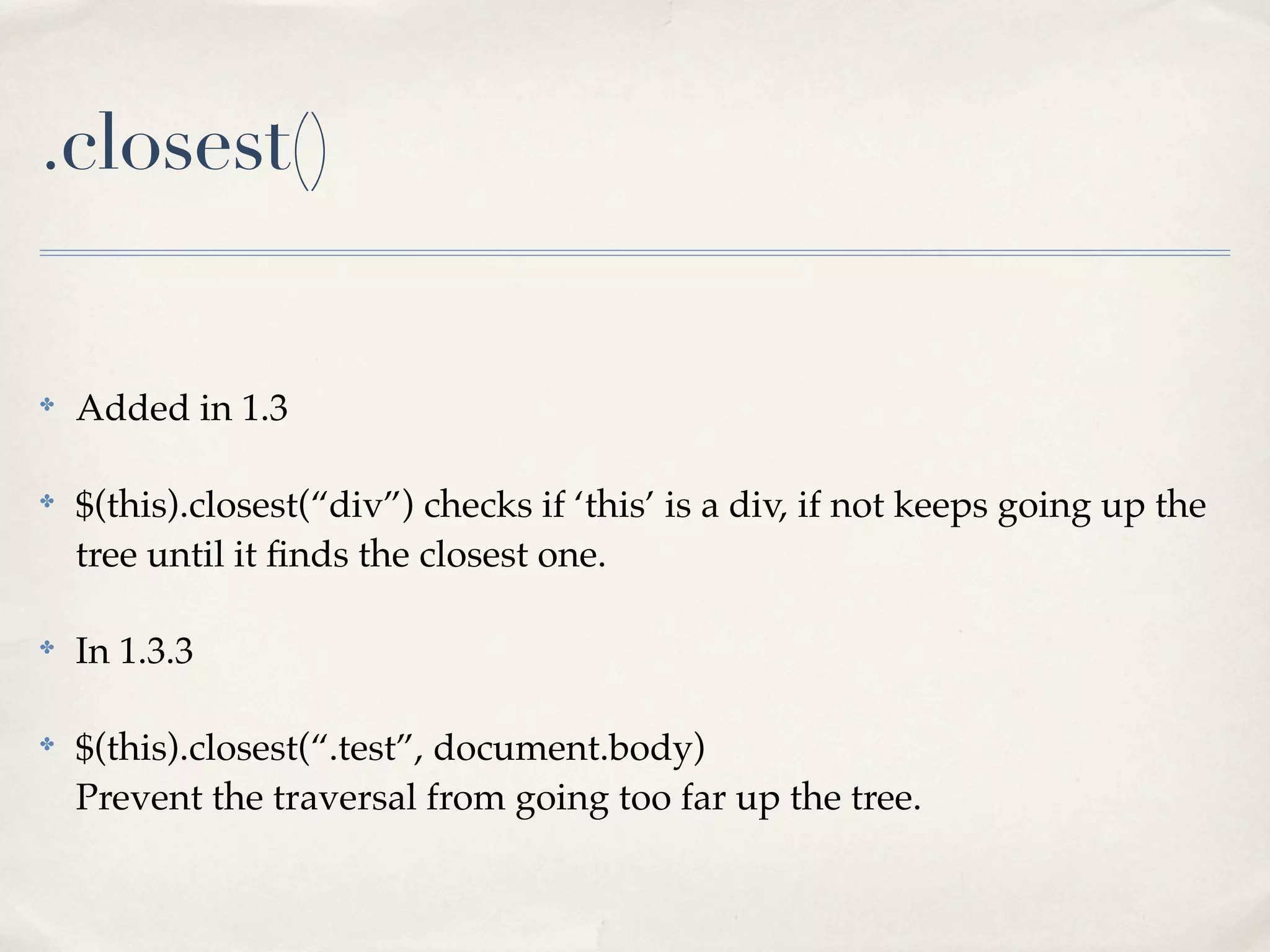 .closest()


✤
    Added in 1.3

✤
    $(this).closest(“div”) checks if ‘this’ is a div, if not keeps going up the
    tree until it ﬁnds the closest one.

✤
    In 1.3.3

✤
    $(this).closest(“.test”, document.body)
    Prevent the traversal from going too far up the tree.
 