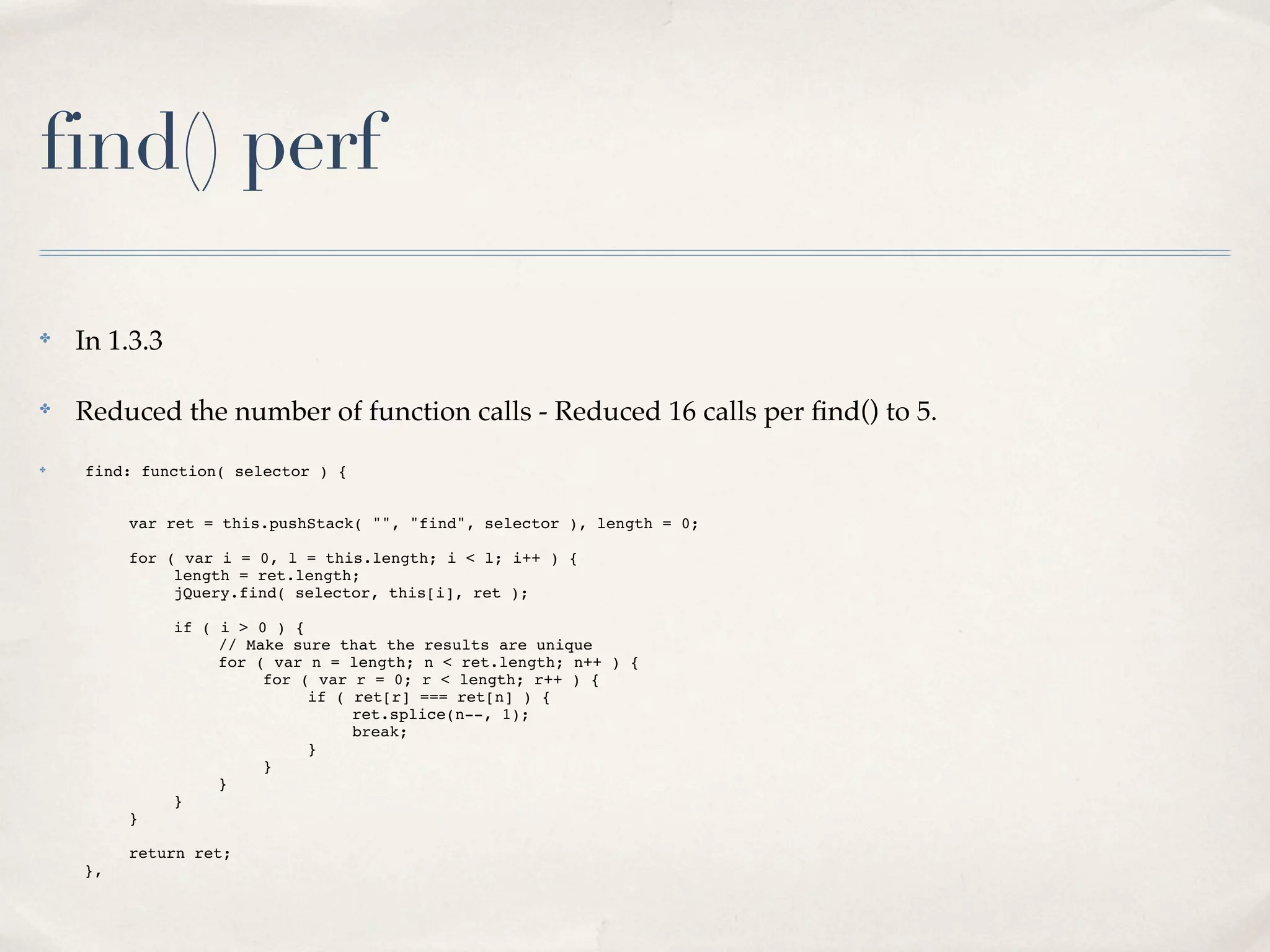 find() perf

✤
    In 1.3.3

✤
    Reduced the number of function calls - Reduced 16 calls per ﬁnd() to 5.
✤   find: function( selector ) {


!   !    var ret = this.pushStack( "", "find", selector ), length = 0;

!   !    for ( var i = 0, l = this.length; i < l; i++ ) {
!   !    !    length = ret.length;
!   !    !    jQuery.find( selector, this[i], ret );

!   !    !     if ( i > 0 ) {
!   !    !     !    // Make sure that the results are unique
!   !    !     !    for ( var n = length; n < ret.length; n++ ) {
!   !    !     !    !    for ( var r = 0; r < length; r++ ) {
!   !    !     !    !    !    if ( ret[r] === ret[n] ) {
!   !    !     !    !    !    !    ret.splice(n--, 1);
!   !    !     !    !    !    !    break;
!   !    !     !    !    !    }
!   !    !     !    !    }
!   !    !     !    }
!   !    !     }
!   !    }

!   !    return ret;
!   },
 