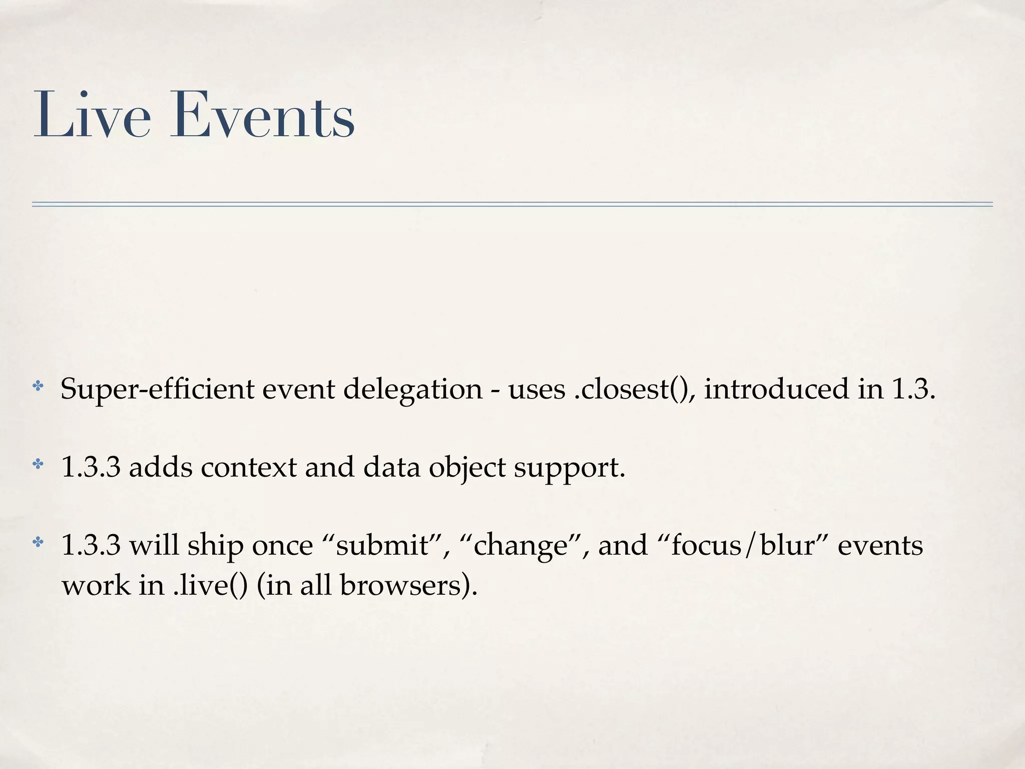Live Events


✤
    Super-efﬁcient event delegation - uses .closest(), introduced in 1.3.

✤
    1.3.3 adds context and data object support.

✤
    1.3.3 will ship once “submit”, “change”, and “focus/blur” events
    work in .live() (in all browsers).
 