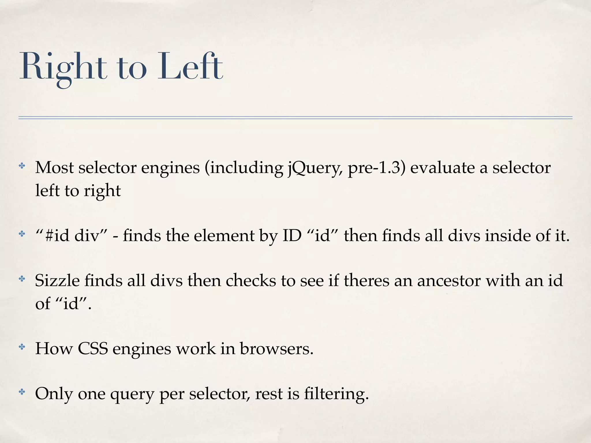 Right to Left

✤
    Most selector engines (including jQuery, pre-1.3) evaluate a selector
    left to right

✤
    “#id div” - ﬁnds the element by ID “id” then ﬁnds all divs inside of it.

✤
    Sizzle ﬁnds all divs then checks to see if theres an ancestor with an id
    of “id”.

✤
    How CSS engines work in browsers.

✤
    Only one query per selector, rest is ﬁltering.
 