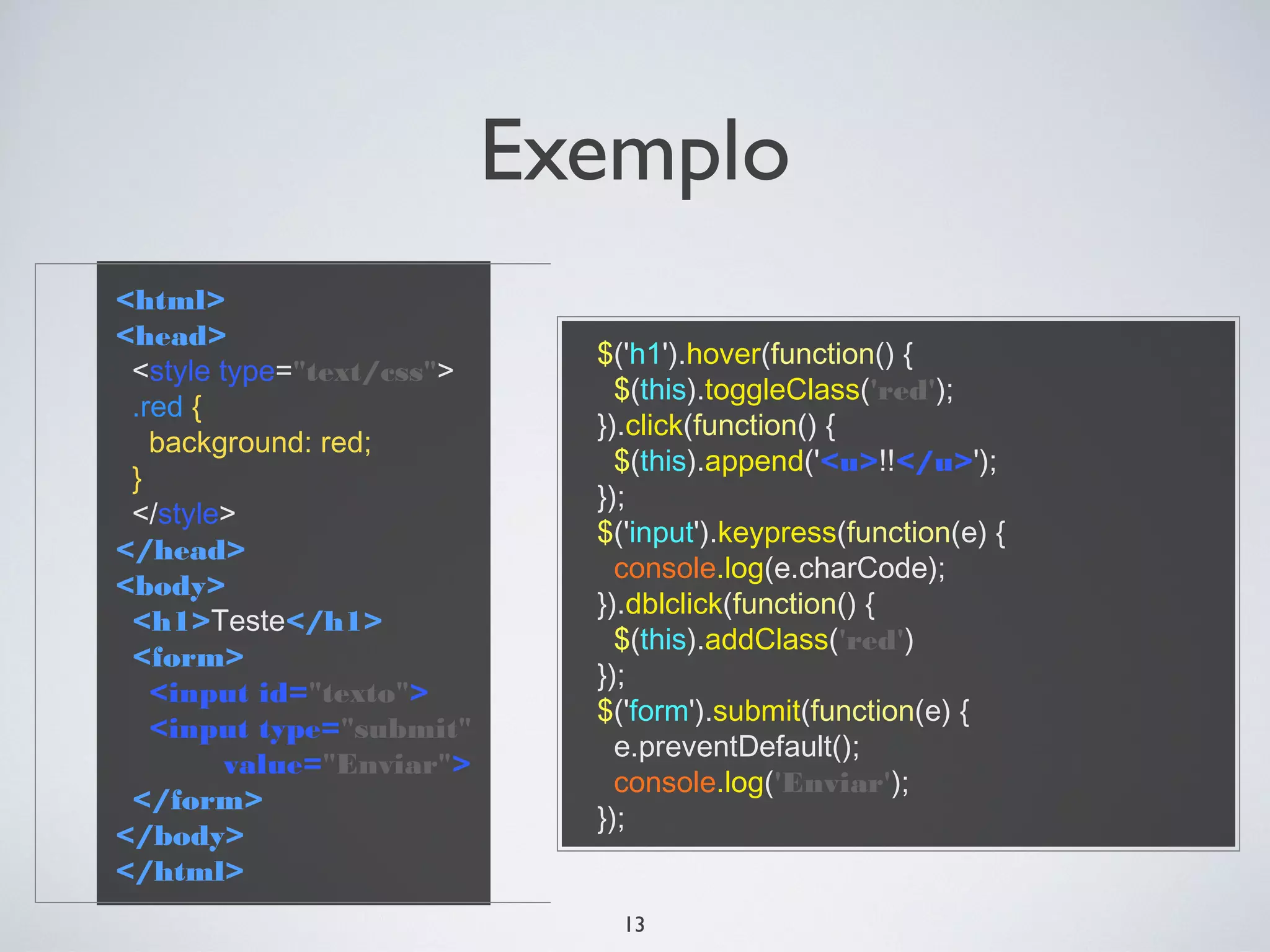 Exemplo
<html>
<head>
                             $('h1').hover(function() {
 <style type="text/css">
                               $(this).toggleClass('red');
 .red {
                             }).click(function() {
   background: red;
                               $(this).append('<u>!!</u>');
 }
                             });
 </style>
                             $('input').keypress(function(e) {
</head>
                               console.log(e.charCode);
<body>
                             }).dblclick(function() {
 <h1>Teste</h1>
                               $(this).addClass('red')
 <form>
                             });
   <input id="texto">
                             $('form').submit(function(e) {
   <input type="submit"
                               e.preventDefault();
         value="Enviar">
                               console.log('Enviar');
 </form>
                             });
</body>
</html>
                               13
 