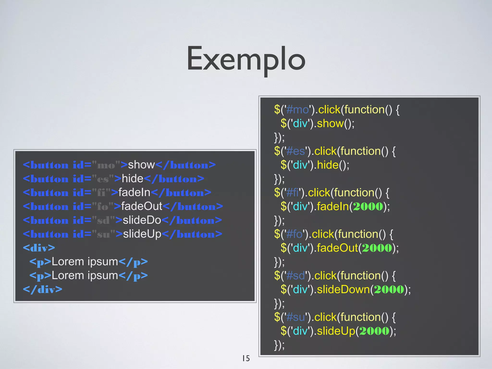 Exemplo
                                        $('#mo').click(function() {
                                          $('div').show();
                                        });
                                        $('#es').click(function() {
<button id="mo">show</button>             $('div').hide();
<button id="es">hide</button>           });
<button id="fi">fadeIn</button>         $('#fi').click(function() {
<button id="fo">fadeOut</button>          $('div').fadeIn(2000);
<button id="sd">slideDo</button>        });
<button id="su">slideUp</button>        $('#fo').click(function() {
<div>                                     $('div').fadeOut(2000);
 <p>Lorem ipsum</p>                     });
 <p>Lorem ipsum</p>                     $('#sd').click(function() {
</div>                                    $('div').slideDown(2000);
                                        });
                                        $('#su').click(function() {
                                          $('div').slideUp(2000);
                                        });
                                   15
 