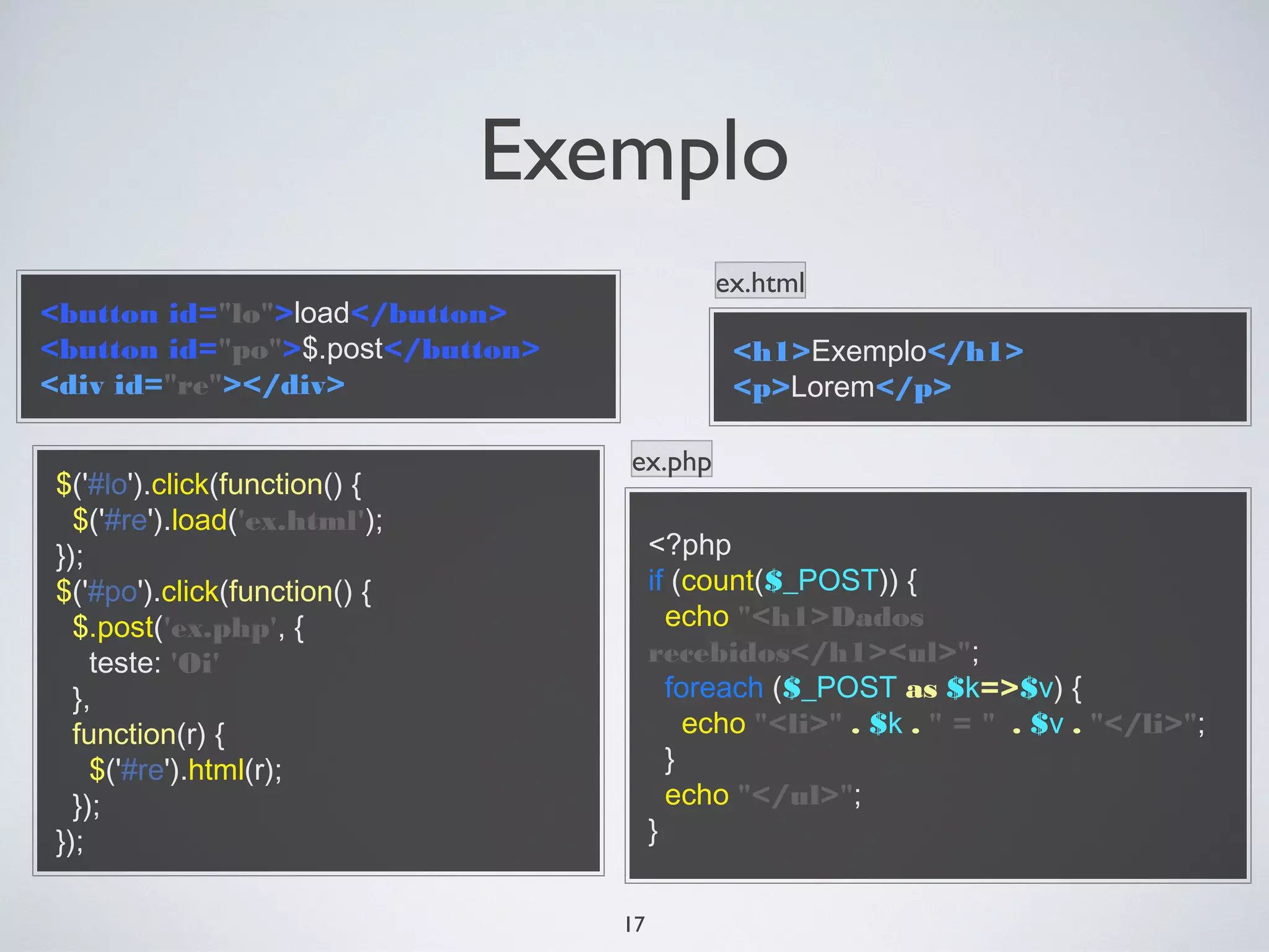 Exemplo
                                            ex.html
<button id="lo">load</button>
<button id="po">$.post</button>              <h1>Exemplo</h1>
<div id="re"></div>                          <p>Lorem</p>

                                  ex.php
$('#lo').click(function() {
  $('#re').load('ex.html');
});                                    <?php
$('#po').click(function() {            if (count($_POST)) {
  $.post('ex.php', {                     echo "<h1>Dados
    teste: 'Oi'                        recebidos</h1><ul>";
  },                                     foreach ($_POST as $k=>$v) {
  function(r) {                            echo "<li>" . $k . " = " . $v . "</li>";
    $('#re').html(r);                    }
  });                                    echo "</ul>";
});                                    }


                                  17
 