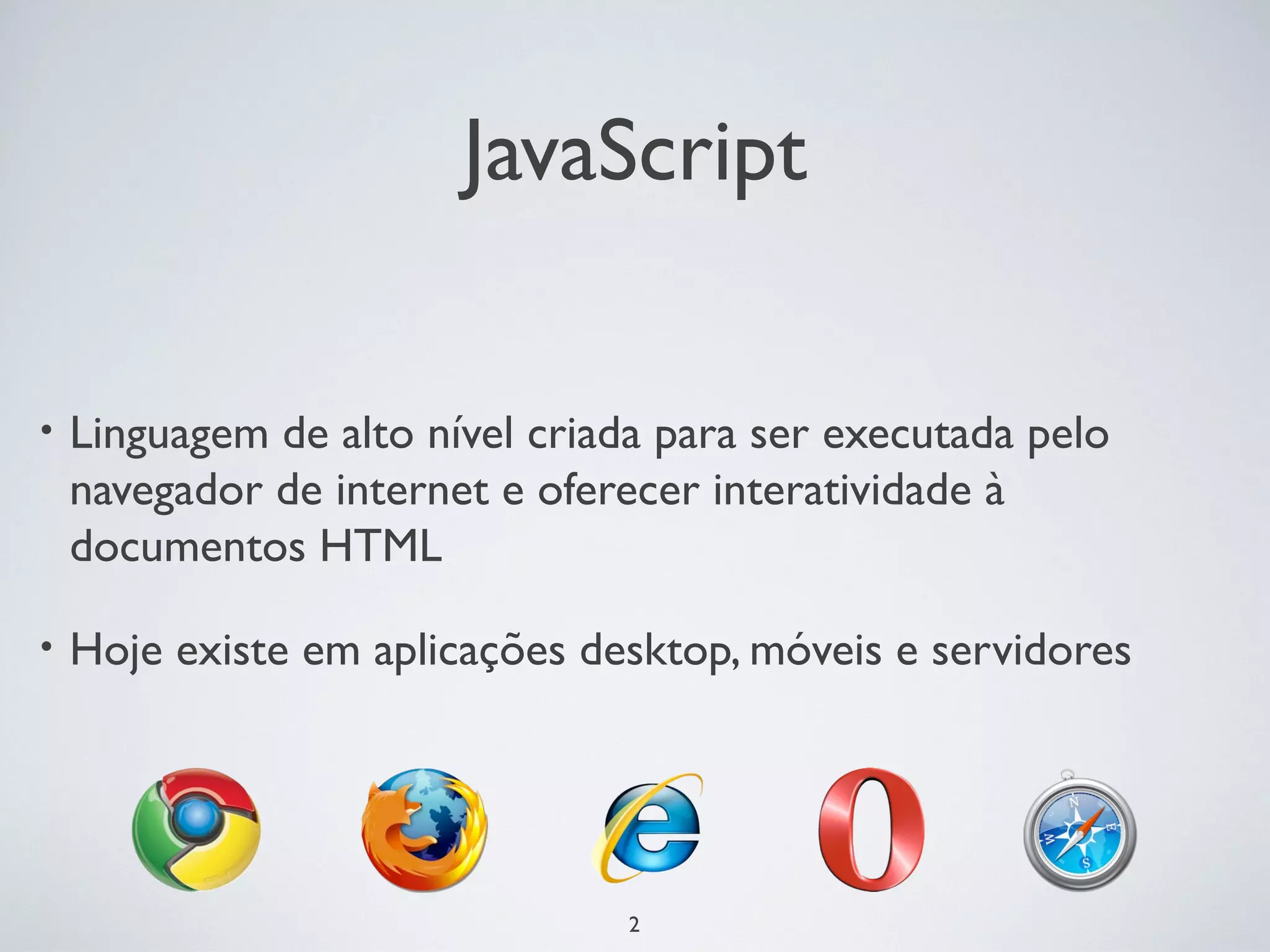 JavaScript

•   Linguagem de alto nível criada para ser executada pelo
    navegador de internet e oferecer interatividade à
    documentos HTML

•   Hoje existe em aplicações desktop, móveis e servidores




                                 2
 