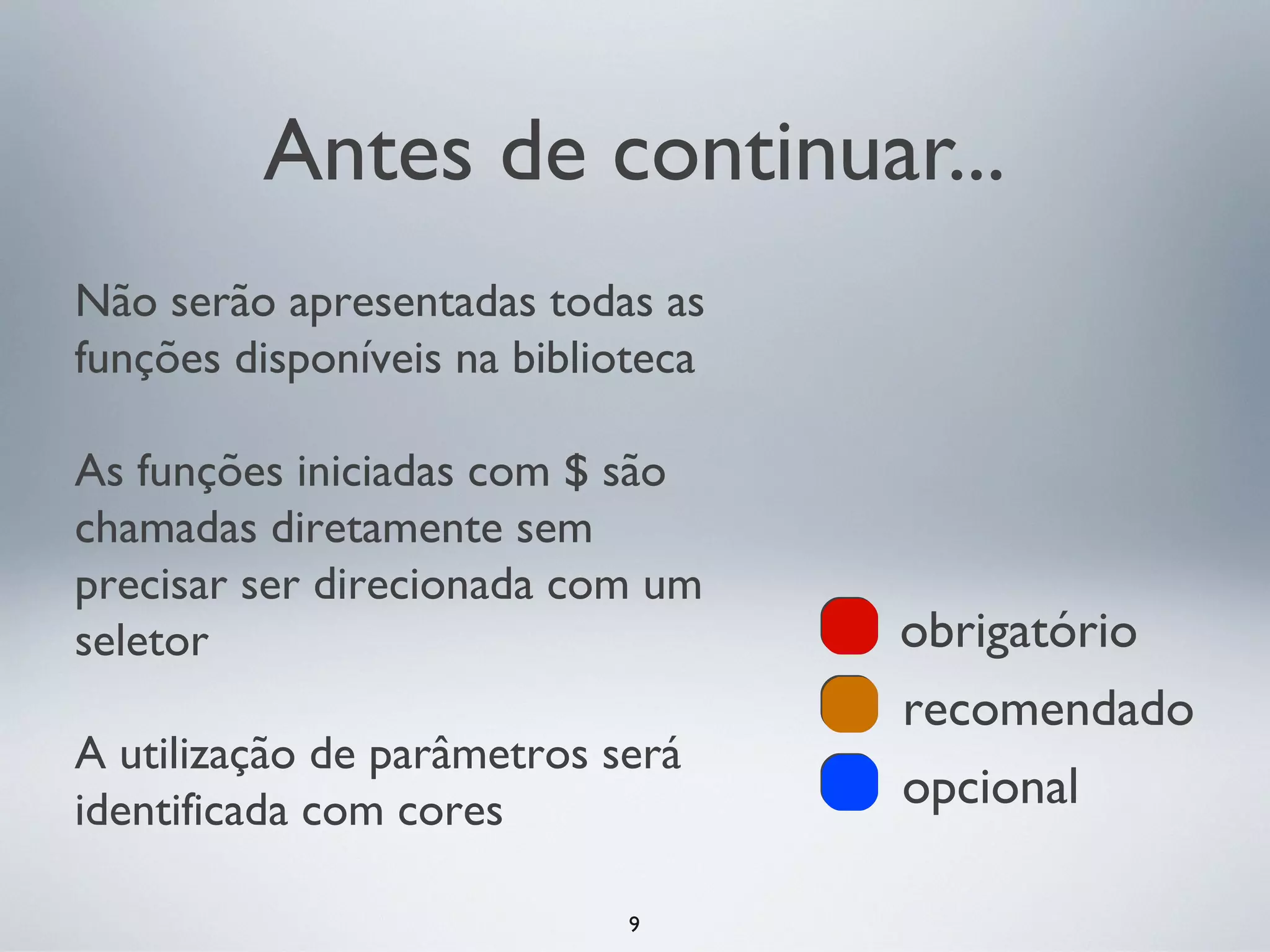 Antes de continuar...
Não serão apresentadas todas as
funções disponíveis na biblioteca

As funções iniciadas com $ são
chamadas diretamente sem
precisar ser direcionada com um
seletor                             obrigatório
                                    recomendado
A utilização de parâmetros será
identificada com cores              opcional

                             9
 