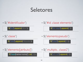 Seletores

$('#id').append('Ola!');                $('div .aqui').append('!');




$('.clas').append('Mundo');             $('li:last').append('X');




 $('input[name=nome]').val('A');        $('.c1, .c2').append('?');


                                   10
 