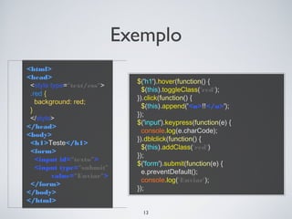 Exemplo
<html>
<head>
                             $('h1').hover(function() {
 <style type="text/css">
                               $(this).toggleClass('red');
 .red {
                             }).click(function() {
   background: red;
                               $(this).append('<u>!!</u>');
 }
                             });
 </style>
                             $('input').keypress(function(e) {
</head>
                               console.log(e.charCode);
<body>
                             }).dblclick(function() {
 <h1>Teste</h1>
                               $(this).addClass('red')
 <form>
                             });
   <input id="texto">
                             $('form').submit(function(e) {
   <input type="submit"
                               e.preventDefault();
         value="Enviar">
                               console.log('Enviar');
 </form>
                             });
</body>
</html>
                               13
 