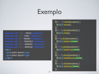 Exemplo
                                        $('#mo').click(function() {
                                          $('div').show();
                                        });
                                        $('#es').click(function() {
<button id="mo">show</button>             $('div').hide();
<button id="es">hide</button>           });
<button id="fi">fadeIn</button>         $('#fi').click(function() {
<button id="fo">fadeOut</button>          $('div').fadeIn(2000);
<button id="sd">slideDo</button>        });
<button id="su">slideUp</button>        $('#fo').click(function() {
<div>                                     $('div').fadeOut(2000);
 <p>Lorem ipsum</p>                     });
 <p>Lorem ipsum</p>                     $('#sd').click(function() {
</div>                                    $('div').slideDown(2000);
                                        });
                                        $('#su').click(function() {
                                          $('div').slideUp(2000);
                                        });
                                   15
 