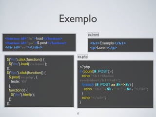 Exemplo
                                            ex.html
<button id="lo">load</button>
<button id="po">$.post</button>              <h1>Exemplo</h1>
<div id="re"></div>                          <p>Lorem</p>

                                  ex.php
$('#lo').click(function() {
  $('#re').load('ex.html');
});                                    <?php
$('#po').click(function() {            if (count($_POST)) {
  $.post('ex.php', {                     echo "<h1>Dados
    teste: 'Oi'                        recebidos</h1><ul>";
  },                                     foreach ($_POST as $k=>$v) {
  function(r) {                            echo "<li>" . $k . " = " . $v . "</li>";
    $('#re').html(r);                    }
  });                                    echo "</ul>";
});                                    }


                                  17
 