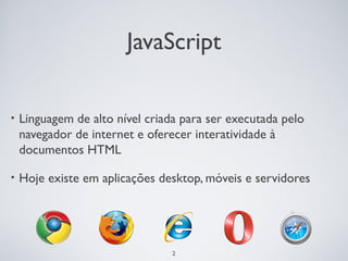JavaScript

•   Linguagem de alto nível criada para ser executada pelo
    navegador de internet e oferecer interatividade à
    documentos HTML

•   Hoje existe em aplicações desktop, móveis e servidores




                                 2
 