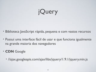 jQuery

•   Biblioteca JavaScript rápida, pequena e com vastos recursos

•   Possui uma interface fácil de usar e que funciona igualmente
    na grande maioria dos navegadores

•   CDN Google

    •   //ajax.googleapis.com/ajax/libs/jquery/1.9.1/jquery.min.js

                                    4
 