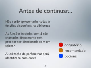 Antes de continuar...
Não serão apresentadas todas as
funções disponíveis na biblioteca

As funções iniciadas com $ são
chamadas diretamente sem
precisar ser direcionada com um
seletor                             obrigatório
                                    recomendado
A utilização de parâmetros será
identificada com cores              opcional

                             9
 