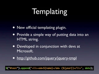 Templating
• New ofﬁcial templating plugin.
• Provide a simple way of putting data into an
  HTML string.
• Developed in conjunction with devs at
  Microsoft.
• http://github.com/jquery/jquery-tmpl
 