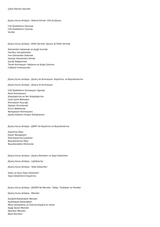 Çoklu Eleman Seçmek




JQuery Kursu Antalya - Dekore Etmek: CSS ile JQuery

CSS Özelliklerini Okumak
CSS Özelliklerini Yazmak
Sınıflar




JQuery Kursu Antalya - Efekt Vermek: jQuery ile Efekt Vermek

Elementleri Saklamak ve Açığa Vurmak
Yenilikçi Genişletmeler
Yeni Elementler Eklemek
Varolan Elementleri Silmek
İçeriği Değiştirmek
Temel Animasyon: Saklama ve Açığa Çıkarma
Callback Fonksiyonları




JQuery Kursu Antalya - JQuery ile Animasyon, Kaydırma, ve Boyutlandırma

JQuery Kursu Antalya - jQuery ile Animasyon

CSS Özelliklerini Animasyon Yapmak
Renk Animasyonu
Kolaylaştırma ve İleri Kolaylaştırma
Canlı İçerik Bölmeleri
Animasyon Kuyruğu
Olayları Zincirlemek
Zinciri Bekletmek
Navigasyon Animasyonu
jQuery Kullanıcı Arayüz Kütüphanesi




JQuery Kursu Antalya - JQERY ile Kaydırma ve Boyutlandırma

Kaydırma Olayı
Kayan Navigasyon
Özel Kaydırma Çubukları
Boyutlandırma Olayı
Boyutlanabilen Elemanlar




JQuery Kursu Antalya - jQuery Resimleri ve Slayt Gösterileri

JQuery Kursu Antalya - Lightbox'lar

JQuery Kursu Antalya - Slide Gösterileri


Solan ve Açan Slayt Gösterileri
Slayt Gösterilerini Kaydırma




JQuery Kursu Antalya - JQUERY'de Menüler, Tablar, Tooltipler ve Paneller

JQuery Kursu Antalya - Menüler

Açılabilir/Katlanabilir Menüler
Açık/Kapalı Göstergeleri
Menü Genişletme ve Üzerine Expand on Hover
Aşağı Açılan Menüler
Akordion Menüler
Basit Akordion
 