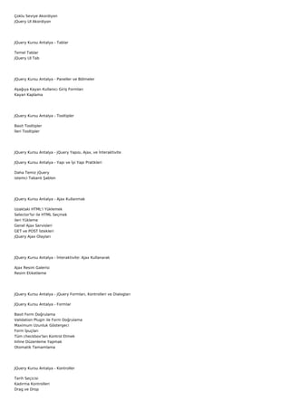 Çoklu Seviye Akordiyon
jQuery UI Akordiyon




JQuery Kursu Antalya - Tablar

Temel Tablar
jQuery UI Tab




JQuery Kursu Antalya - Paneller ve Bölmeler

Aşağıya Kayan Kullanıcı Giriş Formları
Kayan Kaplama




JQuery Kursu Antalya - Tooltipler

Basit Tooltipler
İleri Tooltipler




JQuery Kursu Antalya - jQuery Yapısı, Ajax, ve İnteraktivite

JQuery Kursu Antalya - Yapı ve İyi Yapı Pratikleri

Daha Temiz jQuery
istemci Tabanlı Şablon




JQuery Kursu Antalya - Ajax Kullanmak

Uzaktaki HTML'i Yüklemek
Selector'lsr ile HTML Seçmek
ileri Yükleme
Genel Ajax Servisleri
GET ve POST İstekleri
jQuery Ajax Olayları




JQuery Kursu Antalya - İnteraktivite: Ajax Kullanarak

Ajax Resim Galerisi
Resim Etiketleme




JQuery Kursu Antalya - jQuery Formları, Kontrolleri ve Dialogları

JQuery Kursu Antalya - Formlar

Basit Form Doğrulama
Validation Plugin ile Form Doğrulama
Maximum Uzunluk Göstergeci
Form İpuçları
Tüm checkbox'ları Kontrol Etmek
Inline Düzenleme Yapmak
Otomatik Tamamlama




JQuery Kursu Antalya - Kontroller

Tarih Seçicisi
Kadırma Kontrolleri
Drag ve Drop
 