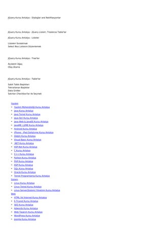 JQuery Kursu Antalya - Dialoglar and Notifilasyonlar




JQuery Kursu Antalya - jQuery Listelri, Treelerve Table'lar

JQuery Kursu Antalya - Listeler

Listeleri Sıralatmak
Select Box Listesini Düzenlemek




JQuery Kursu Antalya - Tree'ler

Açılabilir Ağaç
Olay Atama




JQuery Kursu Antalya - Table'lar

Sabit Tablo Başlıkları
Tekrarlanan Başlıklar
Data Gridler
Satırları Checkbox'lar ile Seçmek



   Yazılım
   • Yazılım Mühendisliği Kursu Antalya
   • Java Kursu Antalya
   • Java Temel Kursu Antalya
   • Java İleri Kursu Antalya
   • Java Web & JavaEE Kursu Antalya
   • JavaME / J2ME Kursu Antalya
   • Android Kursu Antalya
   • iPhone - iPad Geliştirme Kursu Antalya
   • Delphi Kursu Antalya
   • Visual Basic Kursu Antalya
   • .NET Kursu Antalya
   • ASP.Net Kursu Antalya
   • C Kursu Antalya
   • C++ Kursu Antalya
   • Python Kursu Antalya
   • PHP Kursu Antalya
   • ASP Kursu Antalya
   • SQL Kursu Antalya
   • Oracle Kursu Antalya
   • Temel Programlama Kursu Antalya
   Sistem
   • Linux Kursu Antalya
   • Linux Temel Kursu Antalya
   • Linux Server(Sistem) Yönetimi Kursu Antalya
   Web
   • HTML Ve İnternet Kursu Antalya
   • E-Ticaret Kursu Antalya
   • SEO Kursu Antalya
   • Adwords Kursu Antalya
   • Web Tasarım Kursu Antalya
   • WordPress Kursu Antalya
   • Joomla Kursu Antalya
 