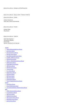 JQuery Kursu Bursa - Dialoglar and Notifilasyonlar




JQuery Kursu Bursa - jQuery Listelri, Treelerve Table'lar

JQuery Kursu Bursa - Listeler

Listeleri Sıralatmak
Select Box Listesini Düzenlemek




JQuery Kursu Bursa - Tree'ler

Açılabilir Ağaç
Olay Atama




JQuery Kursu Bursa - Table'lar

Sabit Tablo Başlıkları
Tekrarlanan Başlıklar
Data Gridler
Satırları Checkbox'lar ile Seçmek



   Yazılım
   • Yazılım Mühendisliği Kursu Bursa
   • Java Kursu Bursa
   • Java Temel Kursu Bursa
   • Java İleri Kursu Bursa
   • Java Web & JavaEE Kursu Bursa
   • JavaME / J2ME Kursu Bursa
   • Android Kursu Bursa
   • iPhone - iPad Geliştirme Kursu Bursa
   • Delphi Kursu Bursa
   • Visual Basic Kursu Bursa
   • .NET Kursu Bursa
   • ASP.Net Kursu Bursa
   • C Kursu Bursa
   • C++ Kursu Bursa
   • Python Kursu Bursa
   • PHP Kursu Bursa
   • ASP Kursu Bursa
   • SQL Kursu Bursa
   • Oracle Kursu Bursa
   • Temel Programlama Kursu Bursa
   Sistem
   • Linux Kursu Bursa
   • Linux Temel Kursu Bursa
   • Linux Server(Sistem) Yönetimi Kursu Bursa
   Web
   • HTML Ve İnternet Kursu Bursa
   • E-Ticaret Kursu Bursa
   • SEO Kursu Bursa
   • Adwords Kursu Bursa
   • Web Tasarım Kursu Bursa
   • WordPress Kursu Bursa
   • Joomla Kursu Bursa
 