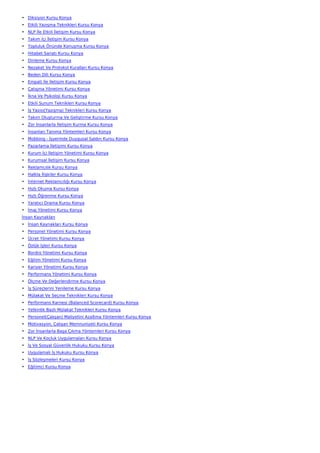 • Diksiyon Kursu Konya
• Etkili Yazışma Teknikleri Kursu Konya
• NLP İle Etkili İletişim Kursu Konya
• Takım İçi İletişim Kursu Konya
• Topluluk Önünde Konuşma Kursu Konya
• Hitabet Sanatı Kursu Konya
• Dinleme Kursu Konya
• Nezaket Ve Protokol Kuralları Kursu Konya
• Beden Dili Kursu Konya
• Empati İle İletişim Kursu Konya
• Çatışma Yönetimi Kursu Konya
• İkna Ve Psikoloji Kursu Konya
• Etkili Sunum Teknikleri Kursu Konya
• İş Yazısı(Yazışma) Teknikleri Kursu Konya
• Takım Oluşturma Ve Geliştirme Kursu Konya
• Zor İnsanlarla İletişim Kurma Kursu Konya
• İnsanları Tanıma Yöntemleri Kursu Konya
• Mobbing - İşyerinde Duygusal Saldırı Kursu Konya
• Pazarlama İletişimi Kursu Konya
• Kurum İçi İletişim Yönetimi Kursu Konya
• Kurumsal İletişim Kursu Konya
• Reklamcılık Kursu Konya
• Halkla İlişkiler Kursu Konya
• İnternet Reklamcılığı Kursu Konya
• Hızlı Okuma Kursu Konya
• Hızlı Öğrenme Kursu Konya
• Yaratıcı Drama Kursu Konya
• İmaj Yönetimi Kursu Konya
İnsan Kaynakları
• İnsan Kaynakları Kursu Konya
• Personel Yönetimi Kursu Konya
• Ücret Yönetimi Kursu Konya
• Özlük İşleri Kursu Konya
• Bordro Yönetimi Kursu Konya
• Eğitim Yönetimi Kursu Konya
• Kariyer Yönetimi Kursu Konya
• Performans Yönetimi Kursu Konya
• Ölçme Ve Değerlendirme Kursu Konya
• İş Süreçlerini Yenileme Kursu Konya
• Mülakat Ve Seçme Teknikleri Kursu Konya
• Performans Karnesi (Balanced Scorecard) Kursu Konya
• Yetkinlik Bazlı Mülakat Teknikleri Kursu Konya
• Personel(Çalışan) Maliyetini Azaltma Yöntemleri Kursu Konya
• Motivasyon, Çalışan Memnuniyeti Kursu Konya
• Zor İnsanlarla Başa Çıkma Yöntemleri Kursu Konya
• NLP Ve Koçluk Uygulamaları Kursu Konya
• İş Ve Sosyal Güvenlik Hukuku Kursu Konya
• Uygulamalı İş Hukuku Kursu Konya
• İş Sözleşmeleri Kursu Konya
• Eğitimci Kursu Konya
 