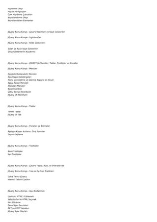 Kaydırma Olayı
Kayan Navigasyon
Özel Kaydırma Çubukları
Boyutlandırma Olayı
Boyutlanabilen Elemanlar




JQuery Kursu Konya - jQuery Resimleri ve Slayt Gösterileri

JQuery Kursu Konya - Lightbox'lar

JQuery Kursu Konya - Slide Gösterileri


Solan ve Açan Slayt Gösterileri
Slayt Gösterilerini Kaydırma




JQuery Kursu Konya - JQUERY'de Menüler, Tablar, Tooltipler ve Paneller

JQuery Kursu Konya - Menüler

Açılabilir/Katlanabilir Menüler
Açık/Kapalı Göstergeleri
Menü Genişletme ve Üzerine Expand on Hover
Aşağı Açılan Menüler
Akordion Menüler
Basit Akordion
Çoklu Seviye Akordiyon
jQuery UI Akordiyon




JQuery Kursu Konya - Tablar

Temel Tablar
jQuery UI Tab




JQuery Kursu Konya - Paneller ve Bölmeler

Aşağıya Kayan Kullanıcı Giriş Formları
Kayan Kaplama




JQuery Kursu Konya - Tooltipler

Basit Tooltipler
İleri Tooltipler




JQuery Kursu Konya - jQuery Yapısı, Ajax, ve İnteraktivite

JQuery Kursu Konya - Yapı ve İyi Yapı Pratikleri

Daha Temiz jQuery
istemci Tabanlı Şablon




JQuery Kursu Konya - Ajax Kullanmak

Uzaktaki HTML'i Yüklemek
Selector'lsr ile HTML Seçmek
ileri Yükleme
Genel Ajax Servisleri
GET ve POST İstekleri
jQuery Ajax Olayları
 