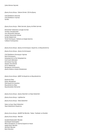 Çoklu Eleman Seçmek




JQuery Kursu Konya - Dekore Etmek: CSS ile JQuery

CSS Özelliklerini Okumak
CSS Özelliklerini Yazmak
Sınıflar




JQuery Kursu Konya - Efekt Vermek: jQuery ile Efekt Vermek

Elementleri Saklamak ve Açığa Vurmak
Yenilikçi Genişletmeler
Yeni Elementler Eklemek
Varolan Elementleri Silmek
İçeriği Değiştirmek
Temel Animasyon: Saklama ve Açığa Çıkarma
Callback Fonksiyonları




JQuery Kursu Konya - JQuery ile Animasyon, Kaydırma, ve Boyutlandırma

JQuery Kursu Konya - jQuery ile Animasyon

CSS Özelliklerini Animasyon Yapmak
Renk Animasyonu
Kolaylaştırma ve İleri Kolaylaştırma
Canlı İçerik Bölmeleri
Animasyon Kuyruğu
Olayları Zincirlemek
Zinciri Bekletmek
Navigasyon Animasyonu
jQuery Kullanıcı Arayüz Kütüphanesi




JQuery Kursu Konya - JQERY ile Kaydırma ve Boyutlandırma

Kaydırma Olayı
Kayan Navigasyon
Özel Kaydırma Çubukları
Boyutlandırma Olayı
Boyutlanabilen Elemanlar




JQuery Kursu Konya - jQuery Resimleri ve Slayt Gösterileri

JQuery Kursu Konya - Lightbox'lar

JQuery Kursu Konya - Slide Gösterileri


Solan ve Açan Slayt Gösterileri
Slayt Gösterilerini Kaydırma




JQuery Kursu Konya - JQUERY'de Menüler, Tablar, Tooltipler ve Paneller

JQuery Kursu Konya - Menüler

Açılabilir/Katlanabilir Menüler
Açık/Kapalı Göstergeleri
Menü Genişletme ve Üzerine Expand on Hover
Aşağı Açılan Menüler
Akordion Menüler
Basit Akordion
 