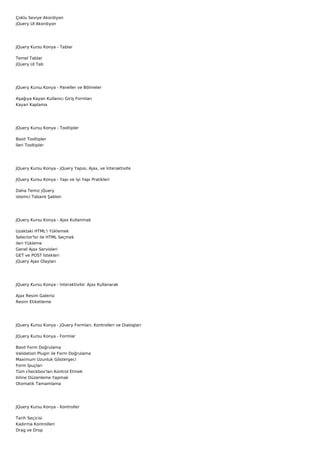 Çoklu Seviye Akordiyon
jQuery UI Akordiyon




JQuery Kursu Konya - Tablar

Temel Tablar
jQuery UI Tab




JQuery Kursu Konya - Paneller ve Bölmeler

Aşağıya Kayan Kullanıcı Giriş Formları
Kayan Kaplama




JQuery Kursu Konya - Tooltipler

Basit Tooltipler
İleri Tooltipler




JQuery Kursu Konya - jQuery Yapısı, Ajax, ve İnteraktivite

JQuery Kursu Konya - Yapı ve İyi Yapı Pratikleri

Daha Temiz jQuery
istemci Tabanlı Şablon




JQuery Kursu Konya - Ajax Kullanmak

Uzaktaki HTML'i Yüklemek
Selector'lsr ile HTML Seçmek
ileri Yükleme
Genel Ajax Servisleri
GET ve POST İstekleri
jQuery Ajax Olayları




JQuery Kursu Konya - İnteraktivite: Ajax Kullanarak

Ajax Resim Galerisi
Resim Etiketleme




JQuery Kursu Konya - jQuery Formları, Kontrolleri ve Dialogları

JQuery Kursu Konya - Formlar

Basit Form Doğrulama
Validation Plugin ile Form Doğrulama
Maximum Uzunluk Göstergeci
Form İpuçları
Tüm checkbox'ları Kontrol Etmek
Inline Düzenleme Yapmak
Otomatik Tamamlama




JQuery Kursu Konya - Kontroller

Tarih Seçicisi
Kadırma Kontrolleri
Drag ve Drop
 