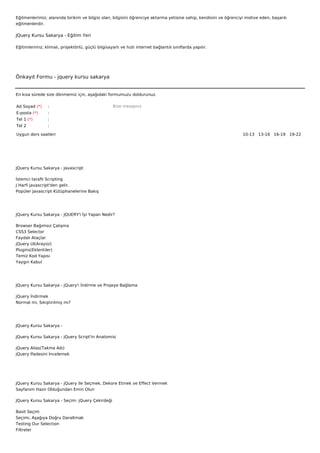 Eğitmenlerimiz; alanında birikim ve bilgisi olan, bilgisini öğrenciye aktarma yetisine sahip, kendisini ve öğrenciyi motive eden, başarılı
eğitmenlerdir.

JQuery Kursu Sakarya - Eğitim Yeri

Eğitimlerimiz; klimalı, projektörlü, güçlü bilgisayarlı ve hızlı internet bağlantılı sınıflarda yapılır.




Önkayıt Formu - jquery kursu sakarya


En kısa sürede size dönmemiz için, aşağıdaki formumuzu doldurunuz.

Ad Soyad (*)     :                                  Bize mesajınız
E-posta (*)      :
Tel 1 (*)        :
Tel 2            :

Uygun ders saatleri                                                                                                10-13   13-16   16-19   19-22  




JQuery Kursu Sakarya - Javascript

İstemci taraflı Scripting
J Harfi javascript'den gelir.
Popüler Javascript Kütüphanelerine Bakış




JQuery Kursu Sakarya - JQUERY'i İyi Yapan Nedir?

Browser Bağımsız Çalışma
CSS3 Selector
Faydalı Ataçlar
jQuery UI(Arayüz)
Plugins(Eklentiler)
Temiz Kod Yapısı
Yaygın Kabul




JQuery Kursu Sakarya - jQuery'i İndirme ve Projeye Bağlama

jQuery İndirmek
Normal mi, Sıkıştırılmış mı?




JQuery Kursu Sakarya -

JQuery Kursu Sakarya - jQuery Script'in Anatomisi

jQuery Alias(Takma Adı)
jQuery İfadesini İncelemek




JQuery Kursu Sakarya - jQuery ile Seçmek, Dekore Etmek ve Effect Vermek
Sayfanım Hazır Olduğundan Emin Olun

JQuery Kursu Sakarya - Seçim: jQuery Çekirdeği

Basit Seçim
Seçimi, Aşağıya Doğru Daraltmak
Testing Our Selection
Filtreler
 