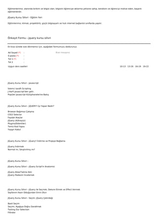 Eğitmenlerimiz; alanında birikim ve bilgisi olan, bilgisini öğrenciye aktarma yetisine sahip, kendisini ve öğrenciyi motive eden, başarılı
eğitmenlerdir.

JQuery Kursu Silivri - Eğitim Yeri

Eğitimlerimiz; klimalı, projektörlü, güçlü bilgisayarlı ve hızlı internet bağlantılı sınıflarda yapılır.




Önkayıt Formu - jquery kursu silivri


En kısa sürede size dönmemiz için, aşağıdaki formumuzu doldurunuz.

Ad Soyad (*)     :                                  Bize mesajınız
E-posta (*)      :
Tel 1 (*)        :
Tel 2            :

Uygun ders saatleri                                                                                                10-13   13-16   16-19   19-22  




JQuery Kursu Silivri - Javascript

İstemci taraflı Scripting
J Harfi javascript'den gelir.
Popüler Javascript Kütüphanelerine Bakış




JQuery Kursu Silivri - JQUERY'i İyi Yapan Nedir?

Browser Bağımsız Çalışma
CSS3 Selector
Faydalı Ataçlar
jQuery UI(Arayüz)
Plugins(Eklentiler)
Temiz Kod Yapısı
Yaygın Kabul




JQuery Kursu Silivri - jQuery'i İndirme ve Projeye Bağlama

jQuery İndirmek
Normal mi, Sıkıştırılmış mı?




JQuery Kursu Silivri -

JQuery Kursu Silivri - jQuery Script'in Anatomisi

jQuery Alias(Takma Adı)
jQuery İfadesini İncelemek




JQuery Kursu Silivri - jQuery ile Seçmek, Dekore Etmek ve Effect Vermek
Sayfanım Hazır Olduğundan Emin Olun

JQuery Kursu Silivri - Seçim: jQuery Çekirdeği

Basit Seçim
Seçimi, Aşağıya Doğru Daraltmak
Testing Our Selection
Filtreler
 