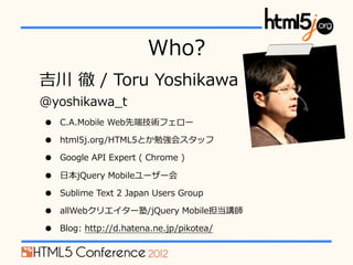 Who?
 ? ?/ ?Toru ?Yoshikawa
@yoshikawa_?t
?   C.A.Mobile ?Webȶ˼gե`

?   html5j.org/HTML5Ȥ㏊᥹å

?   Google ?API ?Expert ?( ?Chrome ?)

?   ?ձjQuery ?Mobile``

?   Sublime ?Text ?2 ?Japan ?Users ?Group

?   allWebꥨ`/jQuery ?Mobilev

?   Blog: ?http://d.hatena.ne.jp/pikotea/
 