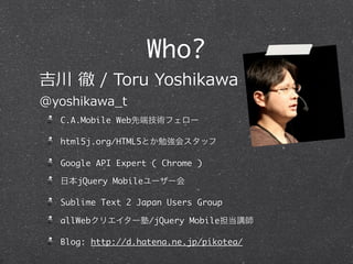 Who?
 ? ?/ ?Toru ?Yoshikawa
@yoshikawa_?t
   C.A.Mobile Webȶ˼gե`

   html5j.org/HTML5Ȥ㏊᥹å

   Google API Expert ( Chrome )

   ձjQuery Mobile``

   Sublime Text 2 Japan Users Group

   allWebꥨ`/jQuery Mobilev

   Blog: http://d.hatena.ne.jp/pikotea/
 