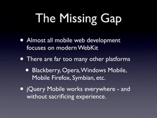 The Missing Gap
• Almost all mobile web development
  focuses on modern WebKit
• There are far too many other platforms
 • Blackberry, Opera, Windows Mobile,
    Mobile Firefox, Symbian, etc.
• jQuery Mobile works everywhere - and
  without sacriﬁcing experience.
 