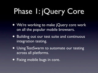 Phase 1: jQuery Core
• We’re working to make jQuery core work
  on all the popular mobile browsers.
• Building out our test suite and continuous
  integration testing.
• Using TestSwarm to automate our testing
  across all platforms.
• Fixing mobile bugs in core.
 