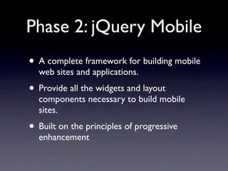 Phase 2: jQuery Mobile
• A complete framework for building mobile
  web sites and applications.
• Provide all the widgets and layout
  components necessary to build mobile
  sites.
• Built on the principles of progressive
  enhancement
 
