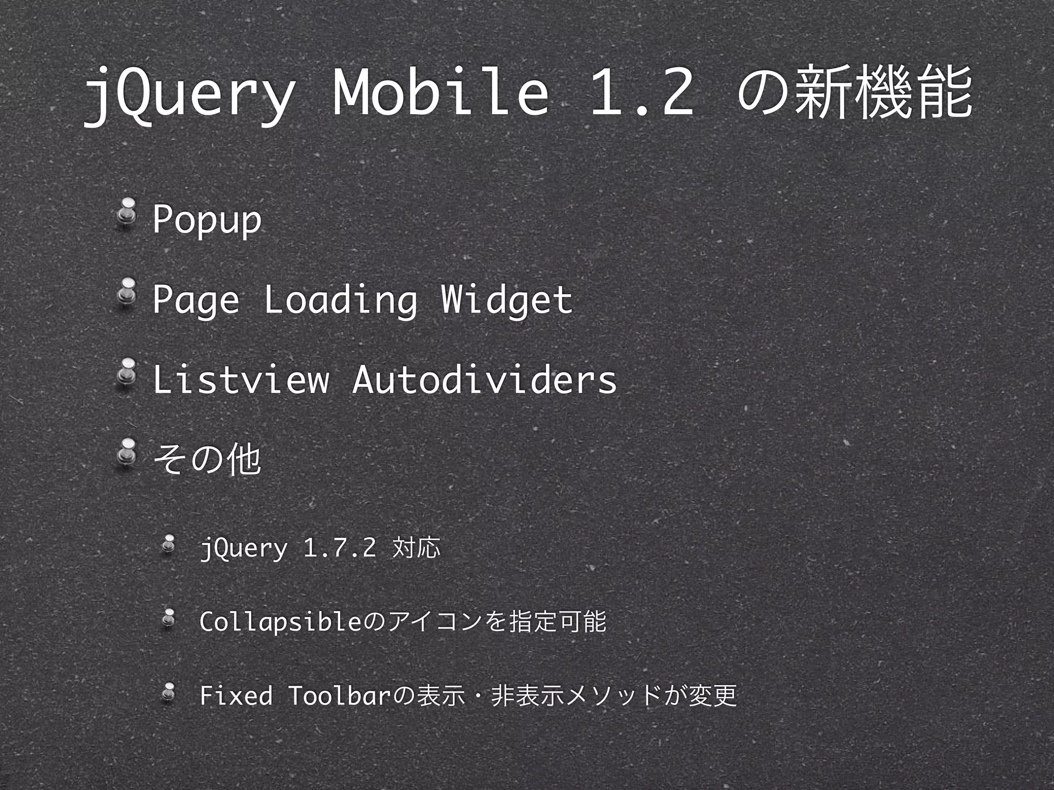 jQuery Mobile 1.2 の新機能
 Popup

 Page Loading Widget

 Listview Autodividers

 その他

   jQuery 1.7.2 対応


   Collapsibleのアイコンを指定可能


   Fixed Toolbarの表示・非表示メソッドが変更
 