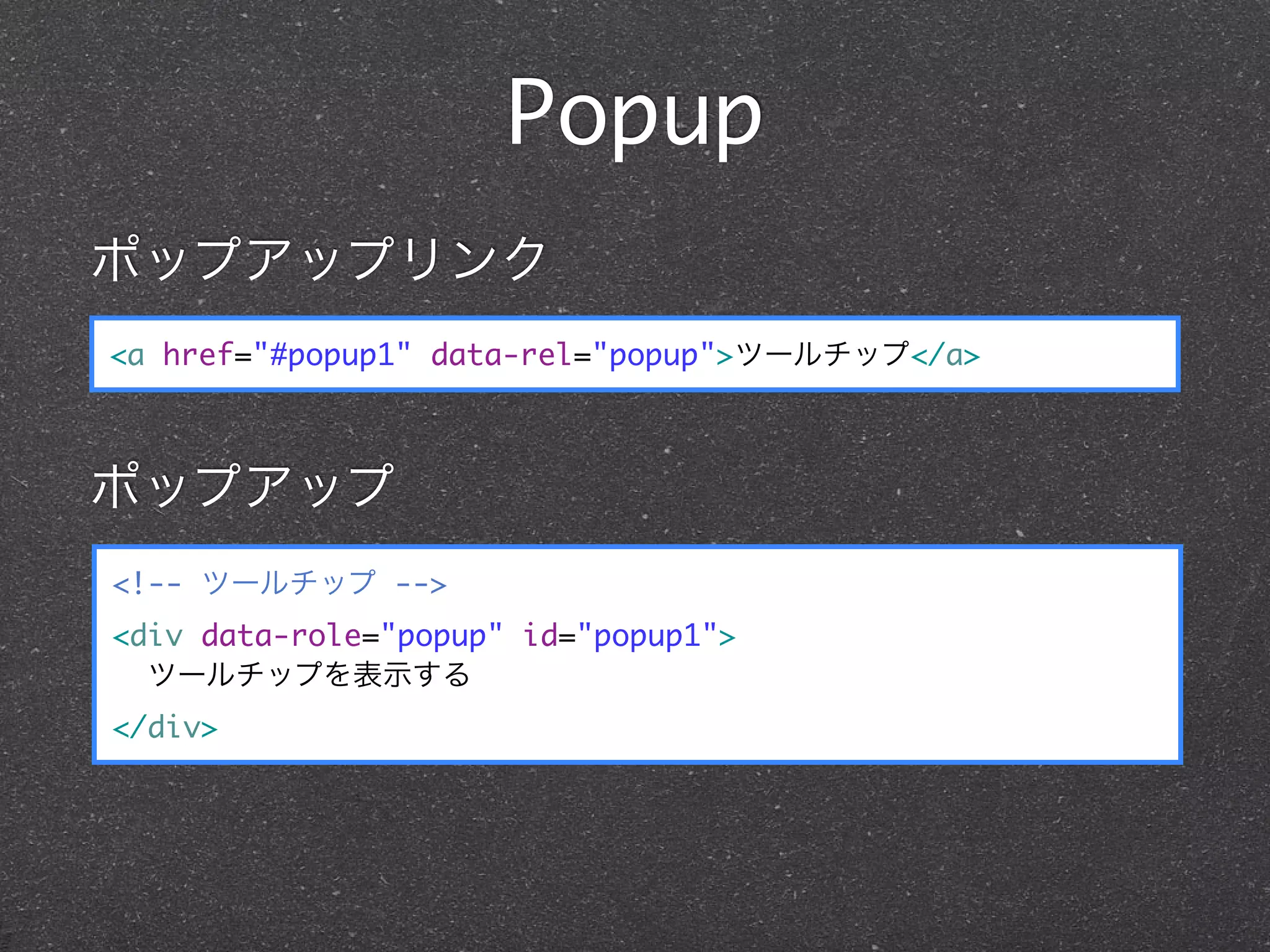 Popup
ポップアップリンク
<a href="#popup1" data-rel="popup">ツールチップ</a>



ポップアップ
<!-- ツールチップ -->
<div data-role="popup" id="popup1">
  ツールチップを表示する
</div>
 
