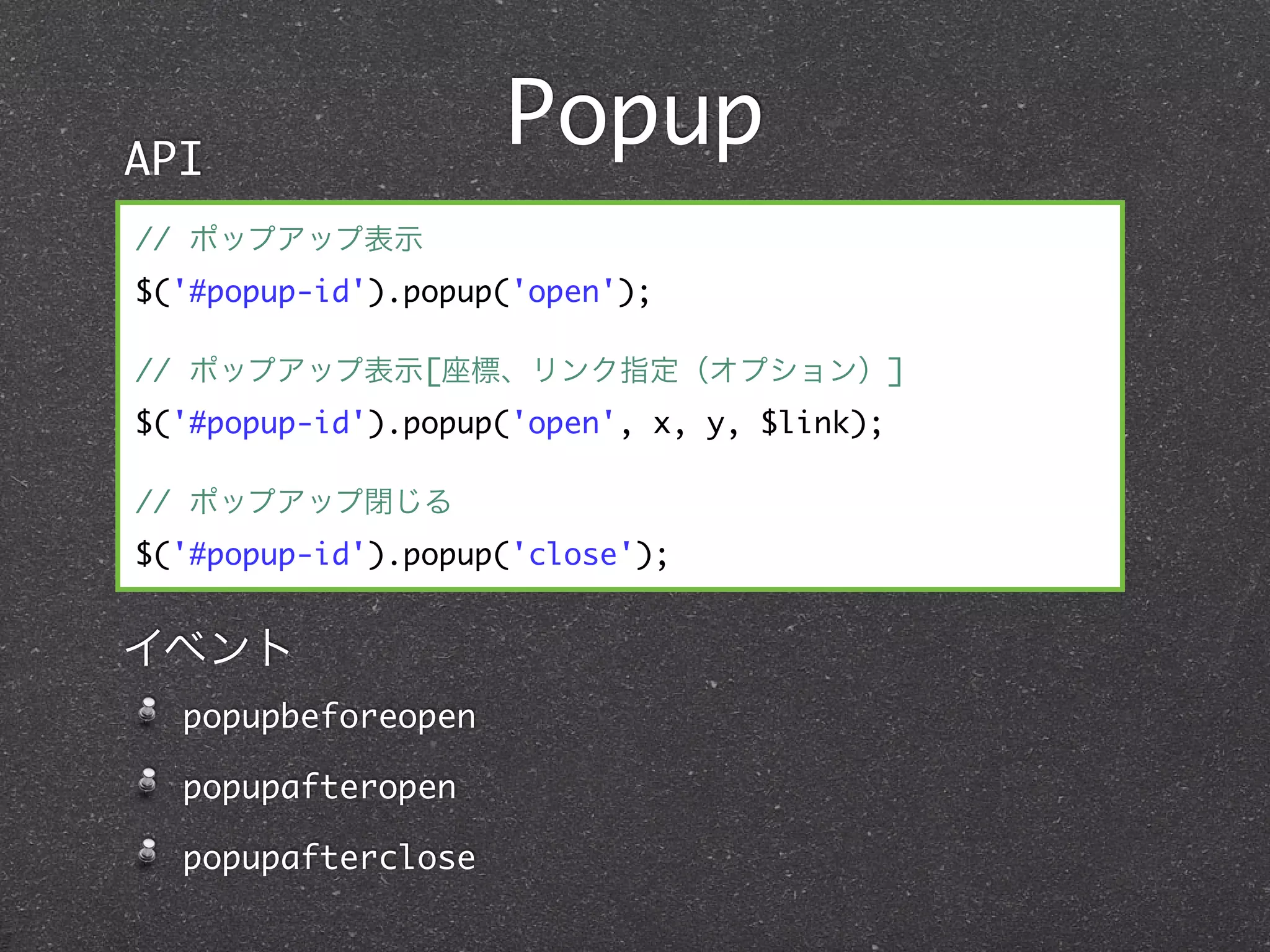 API
                    Popup
// ポップアップ表示
$('#popup-id').popup('open');

// ポップアップ表示[座標、リンク指定（オプション）]
$('#popup-id').popup('open', x, y, $link);

// ポップアップ閉じる
$('#popup-id').popup('close');


イベント
  popupbeforeopen

  popupafteropen

  popupafterclose
 