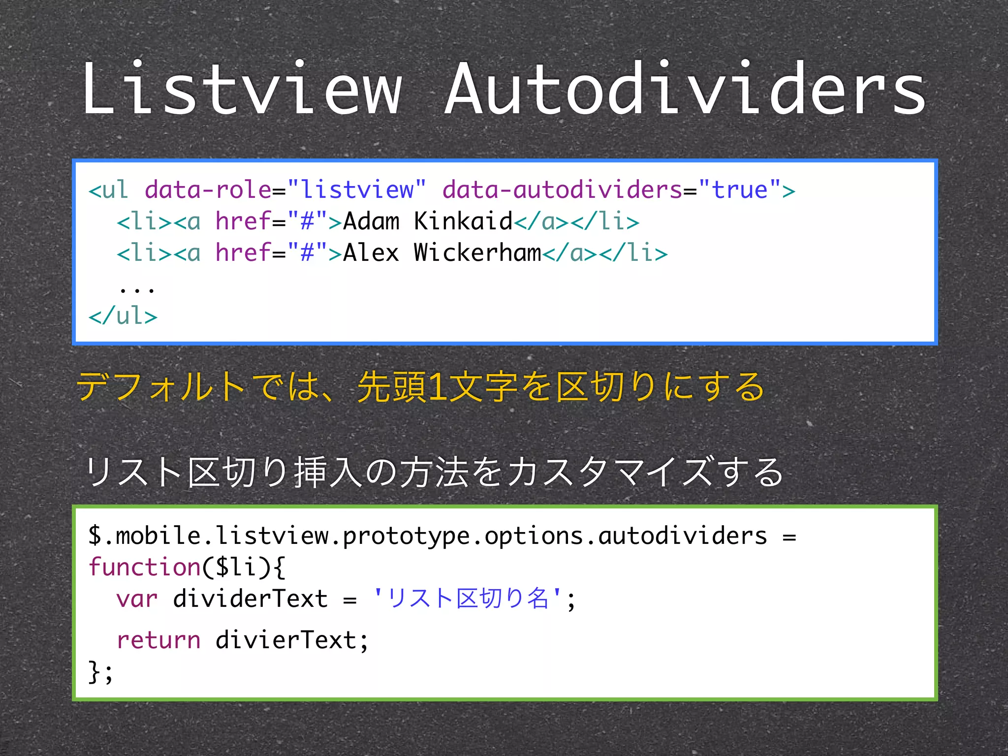 Listview Autodividers
<ul data-role="listview" data-autodividers="true">
  <li><a href="#">Adam Kinkaid</a></li>
  <li><a href="#">Alex Wickerham</a></li>
  ...
</ul>


デフォルトでは、先頭1文字を区切りにする

リスト区切り挿入の方法をカスタマイズする
$.mobile.listview.prototype.options.autodividers =
function($li){
  var dividerText = 'リスト区切り名';
     return divierText;
};
 