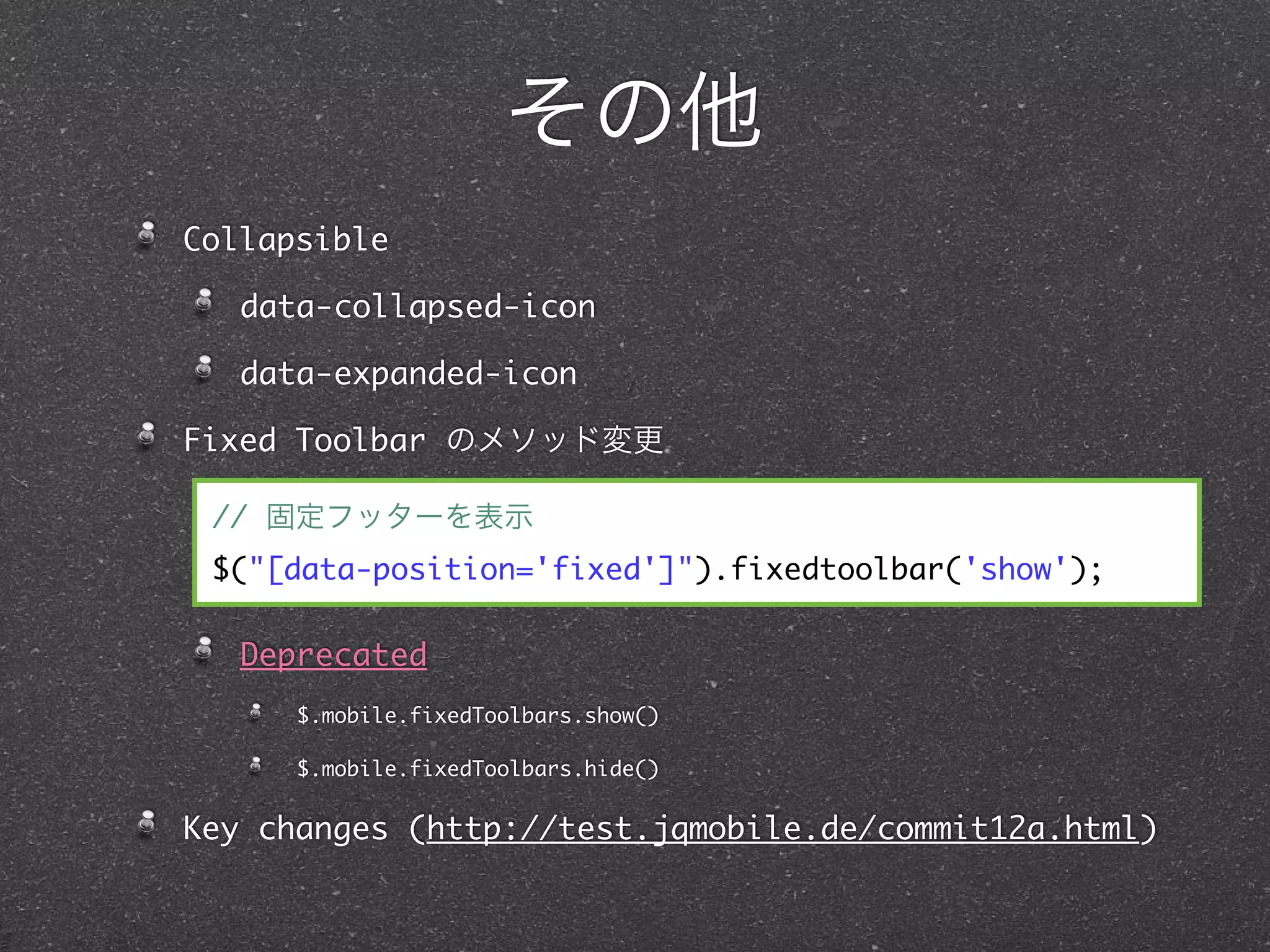 その他
Collapsible

   data-collapsed-icon

   data-expanded-icon

Fixed Toolbar のメソッド変更

 // 固定フッターを表示
 $("[data-position='fixed']").fixedtoolbar('show');

   Deprecated
      $.mobile.fixedToolbars.show()

      $.mobile.fixedToolbars.hide()


Key changes (http://test.jqmobile.de/commit12a.html)
 