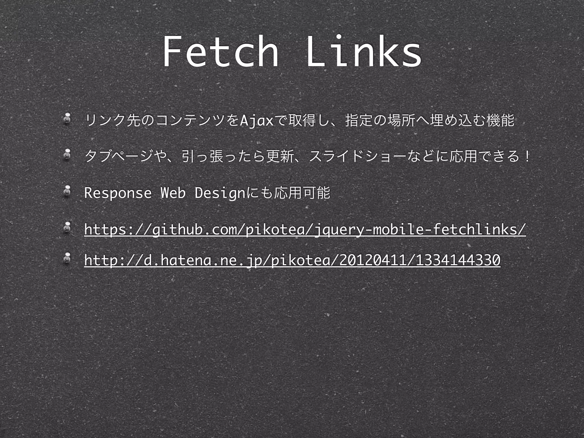Fetch Links
リンク先のコンテンツをAjaxで取得し、指定の場所へ埋め込む機能

タブページや、引っ張ったら更新、スライドショーなどに応用できる！

Response Web Designにも応用可能

https://github.com/pikotea/jquery-mobile-fetchlinks/

http://d.hatena.ne.jp/pikotea/20120411/1334144330
 