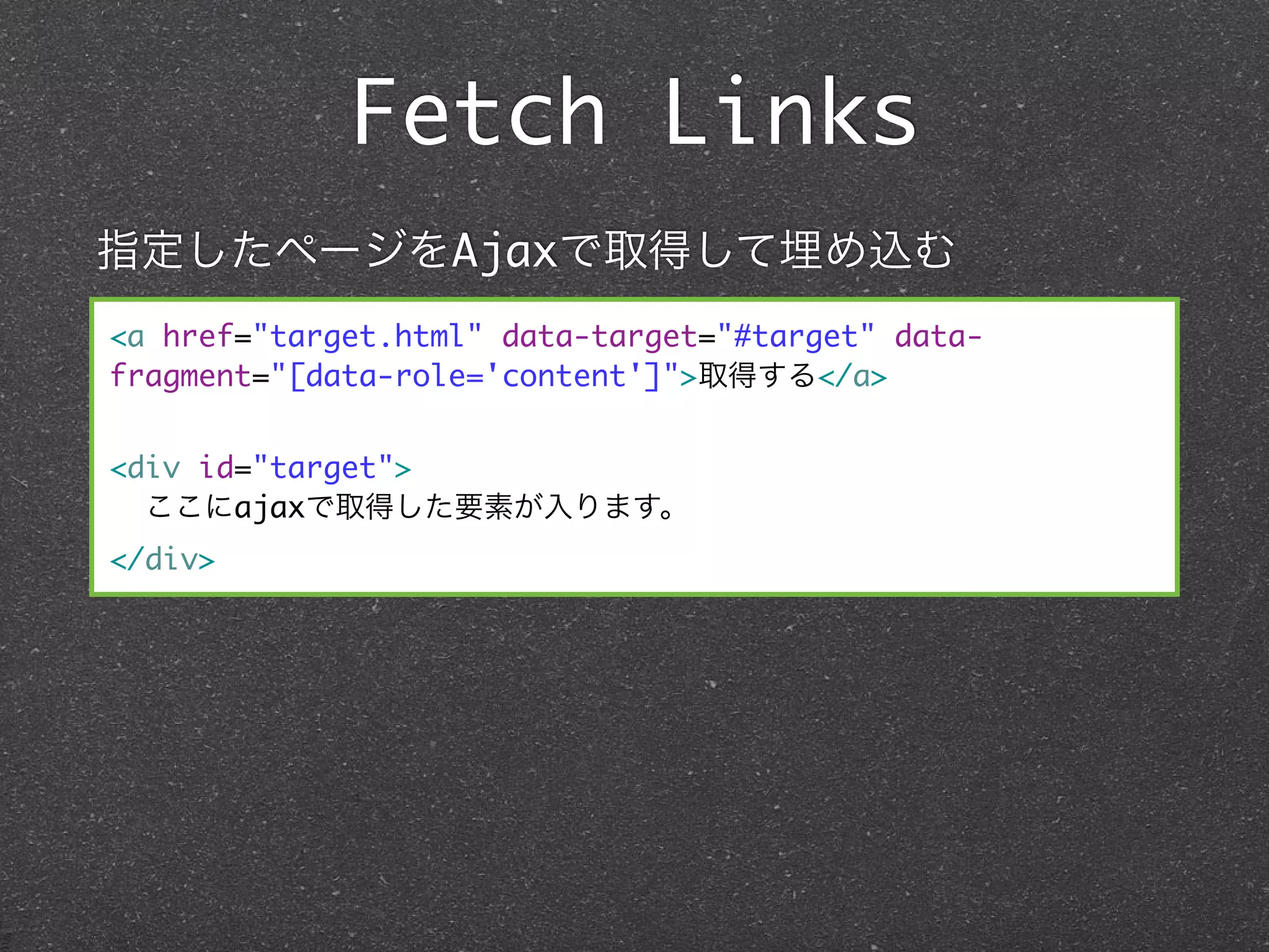 Fetch Links
指定したページをAjaxで取得して埋め込む
<a href="target.html" data-target="#target" data-
fragment="[data-role='content']">取得する</a>


<div id="target">
  ここにajaxで取得した要素が入ります。
</div>
 