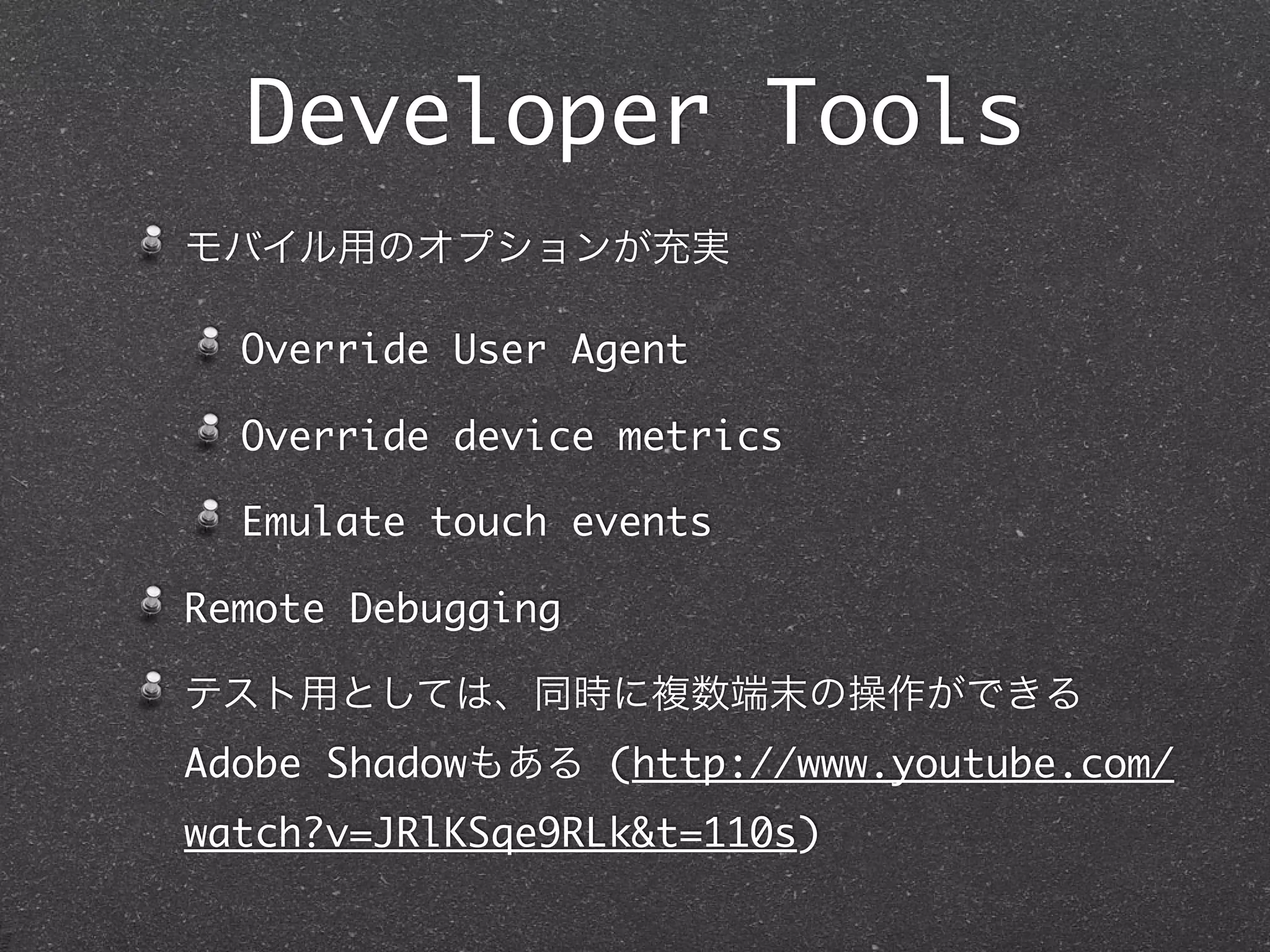 Developer Tools
モバイル用のオプションが充実

  Override User Agent

  Override device metrics

  Emulate touch events

Remote Debugging

テスト用としては、同時に複数端末の操作ができる
Adobe Shadowもある (http://www.youtube.com/
watch?v=JRlKSqe9RLk&t=110s)
 